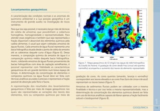 16
1
GEOQUÍMICAGEOMEDICINA NO PARANÁ - 2009
Levantamentos geoquímicos
A caracterização das condições normais e as anormais do
quimismo ambiental e a sua posição geográfica é um
instrumento de grande auxílio na investigação de riscos
sanitários.
Para que isso seja possível, é necessário lançar mão de técnicas
de coleta de amostras que possibilitem a cobertura
homogênea, homogeneidade e representatividade. Para
atender essas exigências e também que seja representada a
fração disponível e absorvível dos elementos químicos pela
cadeia alimentar, é usual que sejam coletadas amostras de
águas fluviais. Cada amostra de água fluvial representa uma
bacia hidrográfica situada desde o ponto de coleta da amostra
até as cabeceiras daquele curso d’água (Figura 6). Dessa
maneira, a composição química da amostra de água é a
composição química média daquela bacia hidrográfica.
Assim, coletando amostras de águas fluviais provenientes de
bacias hidrográficas com área de captação semelhantes, é
possível representar com fidelidade as características
geoquímicas de um grande território num breve espaço de
tempo. A determinação da concentração de elementos e
compostos químicos na água fluvial deve ser feita com
técnicas analíticas acuradas e precisas e representará a fração
passível de absorção pela flora e fauna.
A representação dos resultados dos levantamentos
geoquímicos é feita por meio de mapas geoquímicos nos
quais são representadas as variações dos teores dos
elementos, íons ou compostos químicos por meio de
Figura 7 - Mapa geoquímico do Cl-
(mg/L) nas águas da rede hidrográfica
do Estado do Paraná. A gradação de cores desde frias (cinza) até quentes
(vermelho) acompanha o aumento dos teores do elemento representado
gradação de cores. As cores quentes (amarelo, laranja e vermelho)
correspondem aos teores elevados e as cores frias (tons de cinza e de azul)
representam os teores baixos (Figura 7).
Amostras de sedimentos fluviais podem ser coletadas com a mesma
finalidade e técnica e por isso terão a mesma representatividade, mas a
determinação da concentração dos elementos químicos deverá ser feita
com uso de técnicas analíticas capazes de liberar apenas a fração facilmente
solúvel e biodisponível (Figura 8).
 
