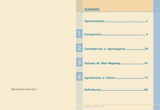 1
SUMÁRIO
Apresentação............................................................. 2
11111 Geoquímica ................................................................ 4
22222 Geomedicina e Agronegócio ........................... 29
33333 Sistema de Web Mapping ................................... 41
44444 Agrotóxicos e Câncer .......................................... 72
Referências ...............................................................89ISBN 978-85-61874-02-5
GEOMEDICINA NO PARANÁ - 2009
 