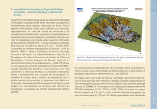 21
1
GEOQUÍMICAGEOMEDICINA NO PARANÁ - 2009
1. Levantamento Geoquímico Regional de Baixa
Densidade – amostras de água e sedimentos
fluviais
Esse primeiro levantamento geoquímico regional foi planejado
e executado no período 1995-1996. Por tratar-se do primeiro
levantamento desse gênero executado no Brasil, houve
algumas dificuldades iniciais para viabilizar sua execução,
especialmente na fase de coleta de amostras e de
procedimentos de laboratório. A solução e a superação desses
empecilhos foram encontradas com o estabelecimento de uma
rede de cooperação constituída pelas seguintes instituições
governamentais: MINEROPAR – Serviço Geológico do Paraná,
Empresa de Assistência Técnica Rural – EMATER-PR,
Companhia de Fomento Agropecuário do Paraná – CAFE do
Paraná, CPRM – Serviço Geológico do Brasil, Fundação
Araucária de Apoio ao Desenvolvimento Científico e
Tecnológico do Paraná, Secretaria de Estado da Ciência e
Tecnologia e Ensino Superior do Paraná, Institute of
Geophysical and Geochemical Exploration – IGGE, R.P. China,
e com o apoio do Comitê Coordenador do Projeto IGCP-360 –
Global Geochemical Baselines. Essa estrutura em rede
possibilitou a execução de todas as atividades necessárias,
desde o planejamento das estações de amostragem, os
trabalhos de campo para a coleta e de laboratório para a
análise química das amostras, o tratamento dos dados e a
editoração e impressão do Atlas Geoquímico do Paraná, onde
podem ser encontrados os detalhes das técnicas de
amostragem e analíticas do referido levantamento (LICHT,
2001b).
Figura 9 - Mapa de localização das amostras de água e sedimentos fluviais
do Levantamento Geoquímico Regional do Paraná
As interpretações multidisciplinares dos resultados desse levantamento,
entre as quais estão contempladas as relacionadas com a geomedicina e
geologia médica foram apresentadas em Licht (2001a).
Na região norte do Estado do Paraná, conhecida como Norte Pioneiro,
ocorre uma das mais bem definidas e amplas anomalias geoquímicas de
flúor em águas fluviais que se tem notícia no Brasil. Essa anomalia abrange
cerca de 10.000 km2
, 47 municípios e uma população de aproximadamente
700.000 habitantes (LICHT, 2001a, LICHT, 2006). Os teores nas águas
fluviais atingem até 0,9 mg/L F-
, muito próximos do limite de ingestão por
seres humanos que é de 1,0 mg/L. Os efeitos na população rural, abastecida
 