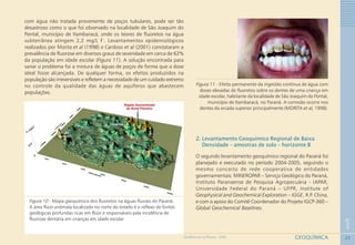 22
1
GEOQUÍMICAGEOMEDICINA NO PARANÁ - 2009
com água não tratada proveniente de poços tubulares, pode ser tão
desastroso como o que foi observado na localidade de São Joaquim do
Pontal, município de Itambaracá, onde os teores de fluoretos na água
subterrânea atingem 2,2 mg/L F-
. Levantamentos epidemiológicos
realizados por Morita et al (1998) e Cardoso et al (2001) constataram a
prevalência de fluorose em diversos graus de severidade em cerca de 62%
da população em idade escolar (Figura 11). A solução encontrada para
sanar o problema foi a mistura de águas de poços de forma que a dose
ideal fosse alcançada. De qualquer forma, os efeitos produzidos na
população são irreversíveis e refletem a necessidade de um cuidado extremo
no controle da qualidade das águas de aquíferos que abastecem
populações.
Figura 10 - Mapa geoquímico dos fluoretos na águas fluviais do Paraná.
A área flúor-anômala localizada no norte do estado é o reflexo de fontes
geológicas profundas ricas em flúor e responsáveis pela incidência de
fluorose dentária em crianças em idade escolar
Figura 11 - Efeito permanente da ingestão contínua de água com
doses elevadas de fluoretos sobre os dentes de uma criança em
idade escolar, habitante da localidade de São Joaquim do Pontal,
município de Itambaracá, no Paraná. A corrosão ocorre nos
dentes da arcada superior principalmente (MORITA et al, 1998).
2. Levantamento Geoquímico Regional de Baixa
Densidade – amostras de solo – horizonte B
O segundo levantamento geoquímico regional do Paraná foi
planejado e executado no período 2004-2005, seguindo o
mesmo conceito de rede cooperativa de entidades
governamentais: MINEROPAR – Serviço Geológico do Paraná,
Instituto Paranaense de Pesquisa Agropecuária - IAPAR,
Universidade Federal do Paraná – UFPR, Institute of
Geophysical and Geochemical Exploration – IGGE, R.P. China,
e com o apoio do Comitê Coordenador do Projeto IGCP-360 –
Global Geochemical Baselines.
 