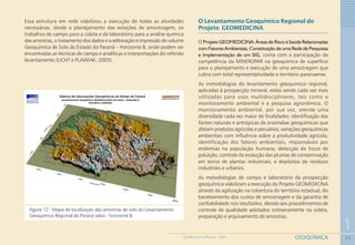23
1
GEOQUÍMICAGEOMEDICINA NO PARANÁ - 2009
Essa estrutura em rede viabilizou a execução de todas as atividades
necessárias, desde o planejamento das estações de amostragem, os
trabalhos de campo para a coleta e de laboratório para a análise química
das amostras, o tratamento dos dados e a editoração e impressão do volume
Geoquímica de Solo do Estado do Paraná – Horizonte B, onde podem ser
encontradas as técnicas de campo e analíticas e interpretações do referido
levantamento (LICHT e PLAWIAK, 2005).
Figura 12 - Mapa de localização das amostras de solo do Levantamento
Geoquímico Regional do Paraná solos - horizonte B
O Levantamento Geoquímico Regional do
Projeto GEOMEDICINA
O Projeto GEOMEDICINA: Áreas de Risco à Saúde Relacionadas
com Fatores Ambientais, Constituição de uma Rede de Pesquisas
e Implementação de um SIG, conta com a participação da
competência da MINEROPAR na geoquímica de superfície
para o planejamento e execução de uma amostragem que
cubra com total representatividade o território paranaense.
As metodologias do levantamento geoquímico regional,
aplicadas à prospecção mineral, estão sendo cada vez mais
utilizadas para usos multidisciplinares, tais como o
monitoramento ambiental e a pesquisa agronômica. O
monitoramento ambiental, por sua vez, atende uma
diversidade cada vez maior de finalidades: identificação das
fontes naturais e antrópicas de anomalias geoquímicas que
afetam produtos agrícolas e pecuários; variações geoquímicas
ambientais com influência sobre a produtividade agrícola;
identificação dos fatores ambientais, responsáveis por
endemias na população humana; detecção de focos de
poluição; controle da evolução das plumas de contaminação
em torno de plantas industriais; e depósitos de resíduos
industriais e urbanos.
As metodologias de campo e laboratório da prospecção
geoquímica viabilizam a execução do Projeto GEOMEDICINA
através da agilização na cobertura do território estadual, do
barateamento dos custos de amostragem e da garantia de
confiabilidade nos resultados, devido aos procedimentos de
controle de qualidade adotados rotineiramente na coleta,
preparação e arquivamento de amostras.
 
