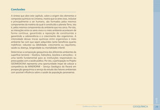28
1
GEOQUÍMICAGEOMEDICINA NO PARANÁ - 2009
Conclusões
A síntese que abre este capítulo, sobre a origem dos elementos e
compostos químicos no Universo, mostra que os seres vivos, inclusive
e principalmente o ser humano, são formados pelos mesmos
componentes da matéria da qual é constituído o planeta Terra, isto
é, pelos mesmos componentes do ambiente que nos cerca. Por isto,
as interações entre os seres vivos e o meio ambiente acontecem de
forma contínua, garantindo a reposição de constituintes e
garantindo a sobrevivência e o crescimento dos organismos. A
intensidade dessas trocas químicas entre organismos e meio
ambiente faz com que sejam adquiridos tanto benefícios quanto
malefícios: robustez ou debilidade, crescimento ou raquitismo,
saúde ou doença, longevidade ou mortalidade infantil.
Determinar a composição geoquímica dos diferentes ambientes da
superfície terrestre – litosfera, hidrosfera, biosfera e atmosfera – é
uma tarefa fundamental para as instituições responsáveis ou
preocupadas com a saúde pública. Por isto, a participação no Projeto
GEOMEDICINA representa uma oportunidade ímpar de colocar a
competência da MINEROPAR – Serviço Geológico do Paraná em
prospecção geoquímica a serviço do estudo dos fatores ambientais
com possível influência sobre a saúde da população paranaense.
 