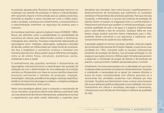 30
2
GEOMEDICINA E AGRONEGÓCIOGEOMEDICINA NO PARANÁ - 2009
A produção agropecuária, florestal e de agroenergia intensiva e as
mudanças nos padrões de produção in natura e industrializados,
vêm causando impacto e forte pressão para as cadeias produtivas,
tornando-se desafios a serem vencidos em curto e médio prazo,
onde a sanidade, a presença de contaminantes, o processamento e
a industrialização interferem na segurança do produto para o
consumo.
As incertezas imprimem, geram e implicam riscos (CONWAY, 1982).
Riscos são definidos como a probabilidade ou possibilidade da
ocorrência de valores para determinados eventos e fenômenos,
indesejáveis e/ou adversos. Processos importantes relacionados ao
agronegócio como: medições, observações, avaliações e tomadas
de decisão, podem ser influenciados por várias fontes de incertezas.
Isto leva a estabelecer a convivência contínua e inevitável com
inúmeros tipos de risco. Riscos podem possuir diferentes conotações,
como as de ordens físicas, estruturais, econômicas, sociais,
ambientais e para a saúde.
O entendimento das questões sanitárias e fitossanitárias do
agronegócio internacional levam à especificação das questões da
avaliação do risco e determinação do nível adequado de proteção
sanitária ou fitossanitária com base em prova científica disponível,
processos pertinentes e métodos de produção, inspeção,
amostragem, detecção, prevalência de pragas e doenças específicas,
existência de áreas livres de pragas ou resíduos, condições ecológicas
e ambientais pertinentes, entre outros.
Neste novo paradigma global, para a conquista e manutenção de
novos mercados, os governos devem estar abertos e participar cada
vez mais ativamente dos fóruns internacionais, analisando as normas
e regulamentos que estão sendo elaborados e sugeridos para
disciplinar tais mercados, bem como buscar o aperfeiçoamento e
desenvolvimento de tecnologias que melhorem as condições
sanitárias e fitossanitárias dos produtos agrícolas. Para que isto seja
cumprido, a efetividade e o sucesso dos sistemas de proteção de
plantas devem se basear na integração entre os conhecimentos e
mecanismos estruturais que auxiliem o controle da produção, o que
envolve qualidade de solo e da água e a logística implementada
para a pós-colheita e fase de consumo. Qualquer falha em uma
destas etapas poderá acarretar danos irreparáveis para o País,
podendo deixar vulnerável a sua segurança e soberania, com
comprometimento da saúde de seus habitantes.
A proteção vegetal em termos mundiais, também, está sob a égide
da Convenção Internacional de Proteção Vegetal, a qual iniciou suas
atividades em 1952, revisando todos os acordos internacionais
existentes de proteção de plantas. Sua principal atribuição é a de
assegurar que ações comuns e efetivas sejam tomadas para prevenir
a dispersão e introdução de pragas de plantas e de produtos de
plantas, e para promover medidas apropriadas para o controle.
Atualmente, há certa preocupação com a velocidade em que essas
mudanças estão ocorrendo nos países em desenvolvimento, forçando
e sinalizando a necessidade de se apoiar de maneira eficiente a
busca de maior competitividade com efetivas parcerias ou a
reconversão das atividades produtivas mais afetadas por essa
transição. Os países que demonstram maior sucesso nessa travessia
são os que adotaram políticas adequadas à nova realidade, tais como
investimento em ciência e tecnologia, educação e treinamento,
infraestrutura rural, difusão de informações e melhoria da qualidade
de vida.
 