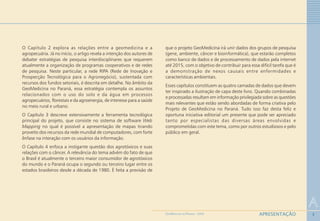 3
O Capítulo 2 explora as relações entre a geomedicina e a
agropecuária. Já no início, o artigo revela a intenção dos autores de
debater estratégias de pesquisa interdisciplinares que requerem
atualmente a organização de programas cooperativos e de redes
de pesquisa. Neste particular, a rede RIPA (Rede de Inovação e
Prospecção Tecnológica para o Agronegócio), sustentada com
recursos dos fundos setoriais, é descrita em detalhe. No âmbito da
GeoMedicina no Paraná, essa estratégia contempla os assuntos
relacionados com o uso do solo e da água em processos
agropecuários, florestais e da agroenergia, de interesse para a saúde
no meio rural e urbano.
O Capítulo 3 descreve extensivamente a ferramenta tecnológica
principal do projeto, que consiste no sistema de software Web
Mapping no qual é possível a apresentação de mapas tirando
proveito dos recursos da rede mundial de computadores, com forte
ênfase na interação com os usuários da informação.
O Capítulo 4 enfoca a instigante questão dos agrotóxicos e suas
relações com o câncer. A relevância do tema advém do fato de que
o Brasil é atualmente o terceiro maior consumidor de agrotóxicos
do mundo e o Paraná ocupa o segundo ou terceiro lugar entre os
estados brasileiros desde a década de 1980. É feita a previsão de
que o projeto GeoMedicina irá unir dados dos grupos de pesquisa
(gene, ambiente, câncer e bioinformática), que estarão completos
como banco de dados e de processamento de dados pela internet
até 2015, com o objetivo de contribuir para essa difícil tarefa que é
a demonstração de nexos causais entre enfermidades e
características ambientais.
Esses capítulos constituem as quatro camadas de dados que devem
ter inspirado a ilustração de capa deste livro. Quando combinadas
e processadas resultam em informação privilegiada sobre as questões
mais relevantes que estão sendo abordadas de forma criativa pelo
Projeto de GeoMedicina no Paraná. Tudo isso faz desta feliz e
oportuna iniciativa editorial um presente que pode ser apreciado
tanto por especialistas das diversas áreas envolvidas e
comprometidas com este tema, como por outros estudiosos e pelo
público em geral.
A
APRESENTAÇÃOGEOMEDICINA NO PARANÁ - 2009
 