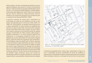 42
3
SISTEMA DE WEB MAPPINGGEOMEDICINA NO PARANÁ - 2009
Neste contexto, conhecer a localização das doenças e de seus
agentes etiológicos, para prevenir o contato com elementos
tóxicos e cuidar da saúde da população afetada pelos fatores
de risco, é um anseio de epidemiologistas e ambientalistas,
responsáveis pela vigilância em saúde. Hoje, há um consenso
de que fatores ambientais frequentemente exercem
influência nos mecanismos genéticos que contribuem para
o surgimento das doenças (WUNSCH, 2005).
O primeiro emprego de mapas para a descoberta ou
confirmação da causa de uma epidemia, de que se tem
notícia, foi publicado pelo Dr. John Snow (CSISS, 2007). Em
1849, o Dr. Snow publicou um panfleto onde propunha que
a cólera reproduzida no corpo humano era espalhada por
alimentos ou água contaminada. Esta teoria sofreu oposição
da mais comumente idéia aceita na época, de que a cólera,
como todas as doenças, era transmitida através da inalação
de vapor contaminado. Em 1854, quando a cólera atingiu a
Inglaterra novamente, o Dr. Snow conseguiu legitimar seu
argumento. A investigação epidêmica iniciou com a
plotagem das mortes relacionadas com essa doença. Naquela
época, a água de Londres era suprida por duas companhias.
Uma bombeava a água da superfície do rio Tâmisa, enquanto
a outra bombeava a água subterrânea de poços. Uma alta
concentração de cólera foi encontrada na região da cidade
que usava a água subterrânea. Em seguida, ele constatou
que, em uma determinada localização, perto da intersecção
entre as ruas Cambridge e Broad, havia ocorrido mais de 500
mortes por cólera em 10 dias. Este foi um dos primeiros usos
de múltiplos mapas temáticos, técnica que consiste na
sobreposição gráfica de camadas de dados em uma série de
mapas de base, o que possibilita o relacionamento de objetos
e fenômenos geograficamente. Neste mapa, apresentado na Figura 16,
com a visualização de barras empilhadas nos locais de residência e
proporcionais à quantidade de óbitos causados pela cólera de moradores
destes endereços, obteve-se a indicação do local da fonte contaminante.
Figura 16 - Mapa empregado na pesquisa da epidemia de cólera na cidade
de Londres, em 1854 (CSISS, 2007)
 