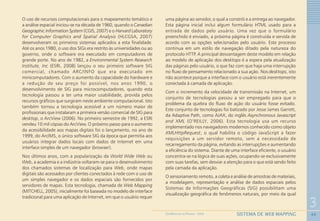 43
3
SISTEMA DE WEB MAPPINGGEOMEDICINA NO PARANÁ - 2009
O uso de recursos computacionais para o mapeamento temático e
a análise espacial iniciou-se na década de 1960, quando o Canadian
Geographic Information System (CGIS, 2007) e o Harvard Laboratory
for Computer Graphics and Spatial Analysis (HLCGSA, 2007)
desenvolveram os primeiros sistemas aplicados a esta finalidade.
Até os anos 1980, o uso dos SIGs era restrito às universidades ou ao
governo, onde o software era executado em computadores de
grande porte. No ano de 1982, a Environmental System Research
Institute, Inc (ESRI, 2008) lançou o seu primeiro software SIG
comercial, chamado ARC/INFO que era executado em
minicomputadores. Com o aumento da capacidade do hardware e
a redução de seu preço foi possível, nos anos 1990, o
desenvolvimento de SIG para microcomputadores, quando esta
tecnologia passou a ter uma maior usabilidade, provida pelos
recursos gráficos que surgiram neste ambiente computacional. Isto
também tornou a tecnologia acessível a um número maior de
profissionais que instalaram a primeira versão comercial de SIG para
desktop, o ArcView (2006). No primeiro semestre de 1992, a ESRI
vendeu 10 mil cópias do ArcView. O próximo passo para o aumento
da acessibilidade aos mapas digitais foi o lançamento, no ano de
1999, do ArcIMS, o único software SIG da época que permitia aos
usuários integrar dados locais com dados de Internet em uma
interface simples de um navegador (browser).
Nos últimos anos, com a popularização da World Wide Web ou
Web, a academia e a indústria voltaram-se para o desenvolvimento
dos chamados sistemas de localização para Web, onde mapas
digitais são acessados por clientes conectados à rede com o uso de
um simples navegador e os dados espaciais são fornecidos por
servidores de mapas. Esta tecnologia, chamada de Web Mapping
(MITCHELL, 2005), inicialmente foi baseada no modelo de interface
tradicional para uma aplicação de Internet, em que o usuário requer
uma página ao servidor, o qual a constrói e a entrega ao navegador.
Esta página inicial inclui algum formulário HTML usado para a
entrada de dados pelo usuário. Uma vez que o formulário
preenchido é enviado, a próxima página é construída e servida de
acordo com as opções selecionadas pelo usuário. Este processo
continua em um estilo de navegação ditado pela natureza do
protocolo HTTP. A principal desvantagem deste modelo em relação
ao modelo de aplicação dos desktops é a espera pela atualização
das páginas pelo usuário, o que faz com que haja uma interrupção
no fluxo de pensamento relacionado a sua ação. Nos desktops, isto
não acontece porque a interface com o usuário está inerentemente
conectada à camada de aplicação.
Com o incremento da velocidade de transmissão na Internet, um
conjunto de tecnologias passou a ser empregado para que o
problema da quebra do fluxo de ação do usuário fosse evitado.
Este conjunto de tecnologias foi batizado por Jesse James Garrett,
da Adaptive Path, como AJAX, do inglês Asynchronous Javascript
and XML (O’REILLY, 2006). Esta tecnologia usa um recurso
implementado nos navegadores modernos conhecido como objeto
XMLHttpRequest, o qual habilita o código JavaScript a fazer
requisições a um servidor remoto, sem a necessidade de
recarregamento da página, evitando as interrupções e aumentando
a eficiência do sistema. Diante de uma interface eficiente, o usuário
concentra-se na lógica de suas ações, ocupando-se exclusivamente
com suas tarefas, sem desviar a atenção para o que está sendo feito
pela camada da aplicação.
O sensoriamento remoto, a coleta e análise de amostras de materiais,
a modelagem, representação e análise de dados espaciais pelos
Sistemas de Informações Geográficas (SIG) possibilitam uma
visualização geográfica de fenômenos naturais, por meio da qual
 