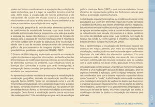 44
3
SISTEMA DE WEB MAPPINGGEOMEDICINA NO PARANÁ - 2009
podem ser feitos o monitoramento e a projeção das condições de
saúde da biosfera, que é o lugar na superfície terrestre onde há
vida. Além disso, a visualização de fatores ambientais e de
indicadores de saúde em mapas suscita a pesquisa dos
relacionamentos de causa e efeito entre os fatores ambientais e as
doenças que afetam a população de uma região.
A visualização geográfica do teor de certos elementos químicos e
de coeficientes de mortalidade humana, cuja causa básica foi
atribuída à determinada doença, proporciona uma visão que auxilia
a pesquisa das causas das doenças e o processo de tomada de
decisão para a alocação de recursos nos locais onde é necessário
um maior cuidado com a saúde da população. Esta visualização é
obtida com o uso de recursos computacionais de computação
gráfica, de processamento de imagens digitais, de funções
geoestatísticas, geodésicas e algébricas (IBAÑEZ, 2007).
O Sistema de Web Mapping implantado apresenta em mapas da
região de interesse as seguintes informações: as classificações das
diferentes taxas de incidência de doenças crônicas; as concentrações
de elementos químicos no ambiente, cujas influências sobre as
doenças são conhecidas e outras que serão investigadas; a
sobreposição dessas camadas, que pode suscitar hipóteses que são
estudadas por pesquisadores.
Na apresentação destes resultados é empregada a metodologia de
visualização geográfica, derivada da visualização científica que,
segundo Ramos (2005), “pode ser considerada como o uso de
ferramentas computacionais com o propósito de aprimorar a análise
de dados, tornando evidentes informações que não poderiam ser
percebidas de outra forma, ou tornando mais rápido o processo de
percepção. Dessa forma, a visualização permite que se veja o que
não poderia ser visto”. Esta metodologia surgiu a partir da semiologia
gráfica, criada por Bertin (1967), a qual procura estabelecer formas
eficientes de representação gráfica dos fenômenos naturais para
facilitar a percepção cognitiva humana.
A distribuição espacial heterogênea da incidência de câncer entre
populações que vivem em diferentes regiões do mundo corrobora
a hipótese da influência dos fatores ambientais sobre as neoplasias.
Estudos mostram que incidências de algumas neoplasias tendem a
se agrupar em certas regiões, onde a taxa de incidência apresenta-
se notavelmente mais elevada. Um exemplo é o câncer pediátrico
no córtex da glândula supra-renal, cuja incidência no Estado do
Paraná está sendo 12 vezes superior à incidência reportada nos
Estados Unidos e Europa (FIGUEIREDO, 2005).
Para a epidemiologia, a visualização da distribuição espacial das
doenças em mapas permite, por meio da exploração desta
visualização, a avaliação do risco em locais onde sejam confirmadas
hipóteses da toxicidade dos elementos químicos. Em uma
subsequente visão, as delimitações das áreas de risco à saúde
norteiam a distribuição dos recursos necessários para os cuidados
com a saúde pública, nos locais onde a população é mais afetada.
Uma exploração científica requer uma interface homem/computador
eficiente e uma modelagem da base de dados adequada, onde os
aspectos inerentes à aplicação, como o espaço-temporal, devem
ser considerados para que o sistema responda a questões básicas
como “quando” e “onde”. A eficiência do sistema está vinculada a
uma modelagem abrangente de sua base de dados, que deve prever
e organizar os possíveis relacionamentos entre os objetos do sistema.
Neste trabalho, apresentam-se os procedimentos empregados na
construção da base de dados, incluindo a aquisição dos dados, a
modelagem da base de dados e a importação dos mesmos para
esta base.
 