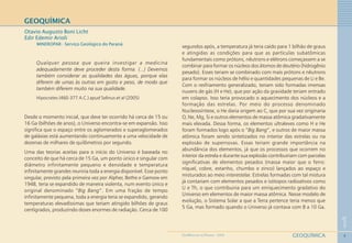 4
1
GEOQUÍMICAGEOMEDICINA NO PARANÁ - 2009
GEOQUÍMICA
Otavio Augusto Boni Licht
Edir Edemir Arioli
MINEROPAR - Serviço Geológico do Paraná
Qualquer pessoa que queira investigar a medicina
adequadamente deve proceder desta forma. (...) Devemos
também considerar as qualidades das águas, porque elas
diferem de umas às outras em gosto e peso, de modo que
também diferem muito na sua qualidade.
Hipocrates (460-377 A.C.) apud Selinus et al (2005)
Desde o momento inicial, que deve ter ocorrido há cerca de 15 ou
16 Ga (bilhões de anos), o Universo encontra-se em expansão. Isso
significa que o espaço entre os aglomerados e superaglomerados
de galáxias está aumentando continuamente a uma velocidade de
dezenas de milhares de quilômetros por segundo.
Uma das teorias aceitas para o início do Universo é baseada no
conceito de que há cerca de 15 Ga, um ponto único e singular com
diâmetro infinitamente pequeno e densidade e temperatura
infinitamente grandes reuniria toda a energia disponível. Esse ponto
singular, previsto pela primeira vez por Alpher, Bethe e Gamow em
1948, teria se expandido de maneira violenta, num evento único e
original denominado “Big Bang”. Em uma fração de tempo
infinitamente pequena, toda a energia teria se expandido, gerando
temperaturas elevadíssimas que teriam atingido bilhões de graus
centígrados, produzindo doses enormes de radiação. Cerca de 100
segundos após, a temperatura já teria caído para 1 bilhão de graus
e atingidas as condições para que as partículas subatômicas
fundamentais como prótons, nêutrons e elétrons começassem a se
combinar para formar os núcleos dos átomos de deutério (hidrogênio
pesado). Esses teriam se combinado com mais prótons e nêutrons
para formar os núcleos de hélio e quantidades pequenas de Li e Be.
Com o resfriamento generalizado, teriam sido formadas imensas
nuvens de gás (H e He), que por ação da gravidade teriam entrado
em colapso. Isso teria provocado o aquecimento dos núcleos e a
formação das estrelas. Por meio do processo denominado
Nucleossíntese, o He daria origem ao C, que por sua vez originaria
O, Ne, Mg, Si e outros elementos de massa atômica gradativamente
mais elevada. Dessa forma, os elementos ultraleves como H e He
foram formados logo após o “Big Bang”, e outros de maior massa
atômica foram sendo sintetizados no interior das estrelas ou na
explosão de supernovas. Essas teriam grande importância na
abundância dos elementos, já que os processos que ocorrem no
interior da estrela e durante sua explosão contribuiriam com parcelas
significativas de elementos pesados (massa maior que o ferro:
níquel, cobre, estanho, chumbo e zinco) lançados ao espaço e
misturados ao meio interestelar. Estrelas formadas com tal mistura
já contariam com elementos pesados e isótopos radioativos como
U e Th, o que contribuiria para um enriquecimento gradativo do
Universo em elementos de maior massa atômica. Nesse modelo de
evolução, o Sistema Solar a que a Terra pertence teria menos que
5 Ga, mas formado quando o Universo já contava com 8 a 10 Ga.
 