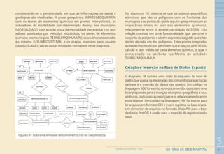 51
3
SISTEMA DE WEB MAPPINGGEOMEDICINA NO PARANÁ - 2009
considerando-se a periodicidade em que as informações de saúde e
geológicas são atualizadas. A grade geoquímica (GRADEGEOQUIMICA)
com os teores de elementos químicos em pontos interpolados, os
indicadores de mortalidade por determinada doença nos municípios
(MORTALIDADE) com a razão bruta da mortalidade por doença e os seus
valores suavizados por métodos estatísticos, os teores de elementos
químicos nos municípios (TEORELEMQUIMMUN), os usuários cadastrados
do sistema (USUARIOSISTEMA) e os mapas inseridos pelo usuário
(MAPAUSUARIO) são as outras entidades constantes neste diagrama.
Figura 19 - Diagrama entidade-relacionamento (ER) do GeoMedicina
No diagrama ER, observa-se que os objetos geográficos
atômicos, que são os polígonos com as fronteiras dos
municípios e os pontos da grade regular geoquímica com os
respectivos níveis de teor dos elementos químicos,
relacionam-se entre si através da relação INTEGRA. Esta
relação consiste em uma funcionalidade que percorre o
conjunto de polígonos e obtém os pontos da grade que estão
dentro de cada um dos polígonos. Estes pontos integrados
ao respectivo município permitem que a relação APRESENTA
calcule o teor médio de cada elemento químico, o qual é
armazenado no atributo teorMedio da entidade
TEORELEMQUIMMUN.
Criação e Inserção na Base de Dados Espacial
O diagrama ER fornece uma visão do esquema da base de
dados que auxilia na elaboração dos comandos para a criação
da base e a inserção de dados nas tabelas. Um código na
linguagem SQL foi escrito com os comandos que criam uma
base preparada para a inserção de objetos geográficos e seus
atributos, incluindo as restrições e o relacionamento entre
estes objetos. Um código na linguagem PHP foi escrito para
ler arquivos em formato CSV e inserir registros na base criada.
Um conversor de arquivos no formato ShapeFile para a base
de dados PostGIS é usado para a inserção de registros nesta
base.
 