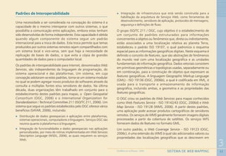 52
3
SISTEMA DE WEB MAPPINGGEOMEDICINA NO PARANÁ - 2009
Padrões de Interoperabilidade
Uma necessidade a ser considerada na concepção do sistema é a
capacidade de o mesmo interoperar com outros sistemas, o que
possibilita a comunicação entre aplicações, embora estas tenham
sido desenvolvidas de forma independente. Esta capacidade é obtida
quando algum componente do sistema segue um padrão
internacional para a troca de dados. Esta troca permite que temas
produzidos por outros sistemas remotos sejam compartilhados com
um sistema local e vice-versa, sem que haja a necessidade de
replicação de bases de dados, o que evita a cópia de grandes
quantidades de dados para o computador local.
Os padrões de interoperabilidade para Internet, denominados Web
Services, são independentes da linguagem de programação, do
sistema operacional e das plataformas. Um sistema, em cuja
concepção adotaram-se estes padrões, torna-se um sistema modular
no qual se podem agregar novos produtos de softwares através da
consulta a múltiplas fontes e/ou servidores de dados. Na última
década, duas organizações têm trabalhado em conjunto para o
estabelecimento destes padrões para mapas, o Open Geospatial
Consortium (OGC, 2006) e o International Organization for
Standardization / Technical Committee 211 (ISO/TC 211, 2006). Um
sistema que segue os padrões estabelecidos pelo OGC oferece vários
benefícios (SAYAR, 2006), incluindo:
Distribuição de dados geoespaciais e aplicações entre plataformas,
sistemas operacionais, computadores e linguagens. Serviços OGC são
neutros quanto à plataforma e à linguagem;
Integração de funcionalidades e dados geoespaciais nas aplicações
personalizadas, por meio de rotinas implementadas em Web Services
Description Language (WSDL, 2006), as quais requerem os serviços
Web;
Integração de infraestrutura que está sendo construída para a
habilitação da arquitetura de Serviços Web, como ferramentas de
desenvolvimento, servidores de aplicação, protocolos de mensagens,
segurança e definições de fluxo.
O grupo ISO/TC 211 / OGC, cujo objetivo é o estabelecimento de
um conjunto de padrões estruturados para informações
concernentes a objetos ou fenômenos que, direta ou indiretamente,
estão associados a uma localização relativa ao planeta Terra,
estabeleceu o padrão ISO 19107, o qual padroniza o esquema
espacial para as informações geográficas digitais. Neste esquema é
definido o conceito de features, que são abstrações de fenômenos
do mundo real com uma localização geográfica e as unidades
fundamentais de informação geográfica. Dados vetoriais consistem
em primitivas geométricas e topológicas usadas, separadamente ou
em combinação, para a construção de objetos que expressam as
features geográficas. A linguagem Geographic Markup Language
(GML) - ISO 19136 (OGC, 2006b), a qual é codificada em XML, é
usada para o transporte e armazenamento de informação
geográfica, incluindo ambas, a geometria e as propriedades das
features geográficas.
O OGC criou os padrões de Web Services para mapas conhecidos
como Web Features Service - ISO 19142/43 (OGC, 2006d) e Web
Map Service - ISO 19128 (WMS, 2006). A partir destes padrões,
uma aplicação pode acessar produtos cartográficos de servidores
remotos. Os serviços de WMS geralmente fornecem imagens digitais
processadas a partir da cobertura de satélites. Os serviços WFS
fornecem dados de features no formato GML.
Um outro padrão, o Web Coverage Service - ISO 19123 (OGC,
2006c), é uma extensão do WMS à qual são adicionados valores ou
propriedades das localizações geográficas que as descrevem em
 