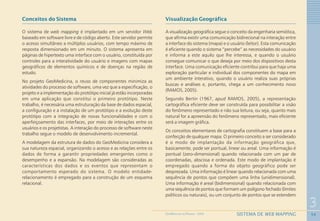54
3
SISTEMA DE WEB MAPPINGGEOMEDICINA NO PARANÁ - 2009
Conceitos do Sistema
O sistema de web mapping é implantado em um servidor Web
baseado em software livre e de código aberto. Este servidor permite
o acesso simultâneo a múltiplos usuários, com tempo máximo de
resposta dimensionado em um minuto. O sistema apresenta em
páginas de hipertexto uma interface com o usuário, constituída por
controles para a interatividade do usuário e imagens com mapas
geográficos de elementos químicos e de doenças na região de
estudo.
No projeto GeoMedicina, o reuso de componentes minimiza as
atividades do processo de software, uma vez que a especificação, o
projeto e a implementação do protótipo inicial já estão incorporadas
em uma aplicação que constitui o primeiro protótipo. Neste
trabalho, é necessária uma estruturação da base de dados espacial,
a configuração e a instalação de um protótipo e a evolução deste
protótipo com a integração de novas funcionalidades e com o
aperfeiçoamento das interfaces, por meio de interações entre os
usuários e os projetistas. A interação do processo de software neste
trabalho segue o modelo de desenvolvimento incremental.
A modelagem da estrutura de dados do GeoMedicina considera a
sua natureza espacial, organizando o acesso e as relações entre os
dados de forma a garantir propriedades emergentes como o
desempenho e a expansão. Na modelagem são consideradas as
características dos dados e os eventos que representam o
comportamento esperado do sistema. O modelo entidade-
relacionamento é empregado para a construção de um esquema
relacional.
Visualização Geográfica
A visualização geográfica segue o conceito da engenharia semiótica,
que afirma existir uma comunicação bidirecional na interação entre
a interface do sistema (mapa) e o usuário (leitor). Esta comunicação
é eficiente quando o sistema “percebe” as necessidades do usuário
e informa a este aquilo que lhe interessa, e quando o usuário
consegue comunicar o que deseja por meio dos dispositivos desta
interface. Uma comunicação eficiente contribui para que haja uma
exploração particular e individual dos componentes do mapa em
um ambiente interativo, quando o usuário realiza suas próprias
buscas e análises e, portanto, chega a um conhecimento novo
(RAMOS, 2005).
Segundo Bertin (1967, apud RAMOS, 2005), a representação
cartográfica eficiente deve ser construída para possibilitar a visão
do fenômeno representado e não sua leitura, ou seja, quanto mais
natural for a apreensão do fenômeno representado, mais eficiente
será a imagem gráfica.
Os conceitos elementares de cartografia constituem a base para a
confecção de qualquer mapa. O primeiro conceito a ser considerado
é o modo de implantação da informação geográfica que,
basicamente, pode ser pontual, linear ou areal. Uma informação é
pontual (zero-dimensional) quando relacionada com um par de
coordenadas, abscissa e ordenada. Este modo de implantação é
empregado quando a forma do objeto geográfico pode ser
desprezada. Uma informação é linear quando relacionada com uma
sequência de pontos que compõem uma linha (unidimensional).
Uma informação é areal (bidimensional) quando relacionada com
uma sequência de pontos que formam um polígono fechado (limites
políticos ou naturais), ou um conjunto de pontos que se estendem
 
