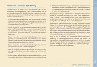 59
3
SISTEMA DE WEB MAPPINGGEOMEDICINA NO PARANÁ - 2009
Interface do Sistema de Web Mapping
A primeira versão do sistema possui uma interface com o usuário
apresentada no navegador Web, a qual é subdividida em: área de
apresentação cartográfica, área de legenda, mapa de referência e
barra de ferramentas. Os controles da aplicação posicionados nestas
áreas são descritos a seguir:
Check boxes na área da legenda, que apresentam as camadas
disponíveis para visualização e servem para selecionar quais temas
(elemento químico, doença, base cartográfica) são mostrados na
área de apresentação cartográfica;
Botões associados às camadas na área da legenda que servem
para regular a opacidade das mesmas no mapa, permitindo a
visualização de camadas inferiores por meio do aumento da
transparência ou diminuição da opacidade de camadas
superiores;
Botões associados às camadas na área da legenda que servem
para trocar a ordem das camadas, possibilitando que uma camada
seja trocada de posição com a camada imediatamente inferior
ou com a camada imediatamente superior;
Botões associados às camadas na área da legenda que servem
para mostrar ou ocultar a respectiva legenda;
Caixa de seleção da barra de ferramentas que serve para a escolha
do mapa politemático que será acessado e apresentado pelo
sistema;
Botões da barra de ferramentas que servem para modificar a escala
do mapa, ampliando ou reduzindo a imagem digital visualizada;
Botões na área de apresentação cartográfica, que servem para
apresentar ou ocultar as áreas sobrepostas à área de apresentação
cartográfica. As áreas controladas com este recurso são a do mapa
de referência e a da legenda.
Na área de visualização cartográfica, há interações com o usuário
através de linguagem de manipulação direta, como por exemplo:
clicar e arrastar o mouse para deslocar o mapa; duplo clique sobre
um ponto do mapa para centralizá-lo; ou clique sobre um elemento
cartográfico para obtenção de uma consulta espacial.
Exemplos dos mapas obtidos nesta interface podem ser vistos na
Figura 22, onde são apresentadas a distribuição espacial de
elementos químicos e de mortalidade por neoplasias. A partir da
legenda, pode-se verificar o intervalo de classe a que cada cor está
associada. O teor do elemento químico é indicado na unidade partes
por milhão ou miligramas por litro e o coeficiente da doença, pelo
número de óbitos por cem mil habitantes.
A Figura 23 (a, b) apresenta uma sobreposição dos dois fenômenos
da Figura 22, obtida através de um controle que modifica a
transparência (opacidade) da camada superior, tendo na camada
inferior as médias dos teores nos polígonos representadas em níveis
de cinza. Na Figura 23 (c) é apresentada a mesma sobreposição,
mas com a representação dos elementos.
 