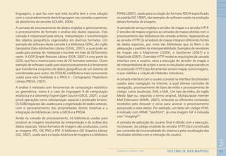 63
3
SISTEMA DE WEB MAPPINGGEOMEDICINA NO PARANÁ - 2009
linguagens, o que faz com que esta escolha leve a uma solução
com o uso predominante desta linguagem nas camadas superiores
da plataforma do servidor (JOLMA, 2006).
A camada de processamento de dados engloba o gerenciamento,
o processamento de formato e análise dos dados espaciais. Esta
camada é responsável pela leitura, interpretação e transformação
dos objetos geográficos organizados em diversos formatos. Um
exemplo de software desta camada é a biblioteca GDAL, do inglês
Geospatial Data Abstraction Library (GDAL, 2007), a qual pode ser
usada para acessar, ler, manipular e escrever em mais de 50 formatos
raster. A OGR Simple Features Library (OGR, 2007) é uma parte da
GDAL que faz o mesmo para mais de 20 formatos vetoriais. Outro
exemplo de software usado para este processamento é a ferramenta
que transforma conjuntos de dados geográficos de um sistema de
coordenadas para outro. No FOSS4G a biblioteca mais comumente
usada para esta finalidade é o PROJ.4 - Cartographic Projections
Library (PROJ4, 2007).
A análise é realizada com ferramentas de computação estatística
ou geométrica, como é o caso da linguagem R de computação
estatística e a Geometry Engine Open Source (GEOS, 2007), a qual
provê operações como sobreposição espacial e predicado binário.
Os SGBD espaciais são usados para a organização de dados vetoriais,
com o aproveitamento das propriedades destes sistemas e a
integração de bibliotecas como a GEOS e a PROJ4.
Ainda na camada de processamento, há bibliotecas usadas para
produzir as imagens resultantes da interpretação e da análise dos
dados espaciais. Vários formatos de imagens são produzidos, como
as imagens JPG, GIF, PNG e PDF. A biblioteca GD Graphics Library
(GD, 2007), usada para a criação dinâmica de imagens e a biblioteca
PDFlib (2007), usada para a criação do formato PDF/A especificado
no padrão ISO 19005, são exemplos do software usado na produção
desses formatos de imagens.
A camada de serviço engloba o servidor de mapas e o servidor HTTP.
O servidor de mapas organiza as camadas de mapas obtidas com o
processamento das bibliotecas da camada anterior, repassando-as
ao servidor HTTP. Os servidores de mapas integram diferentes fontes
de dados espaciais, por meio das bibliotecas que as lêem e da
adequação a padrões de interoperabilidade. Exemplos de servidores
de mapas são o MapServer (2009), o GeoServer (2007) e o
MapGuide (2007). O servidor HTTP recebe as requisições da camada
interface com o usuário, ativa a execução do servidor de mapas e
de interpretadores de scripts e serve os resultados empacotando-os
no protocolo HTTP. Estas ferramentas servem mapas como imagens,
o que viabiliza a criação de Websites interativos.
A camada interface com o usuário consiste na interface dos browsers
usados para navegação na Internet, a qual oferece controles de
navegação, processamento de tipos de mídia e processamento de
código, como JavaScript, XML e GML. Um tipo de mídia, do inglês
Media Type ou, segundo o termo original, Multipurpose Internet
Mail Extensions (MIME, 2007), antecede os diferentes conteúdos
recebidos pelo browser e serve para acionar o processamento
apropriado a estes dados. Por exemplo, um texto em código HTML
é indicado com MIME “text/html”, já uma imagem GIF é indicada
com “image/gif”.
A camada de aplicação do usuário final é obtida com a execução,
no browser, do código recebido do servidor HTTP. Ela é constituída
por controles da funcionalidade do sistema e pela visualização dos
resultados obtidos com a interação do usuário.
 