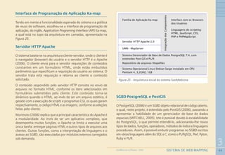 64
3
SISTEMA DE WEB MAPPINGGEOMEDICINA NO PARANÁ - 2009
Interface de Programação de Aplicação Ka-map
Tendo em mente a funcionalidade esperada do sistema e a política
de reuso de software, escolheu-se a interface de programação de
aplicação, do inglês, Application Programing Interface (API) Ka-map,
a qual está no topo da arquitetura em camadas, apresentada na
Figura 25.
Servidor HTTP Apache
O sistema baseia-se na arquitetura cliente-servidor, onde o cliente é
o navegador (browser) do usuário e o servidor HTTP é o Apache
(2006). O cliente envia para o servidor requisições de conteúdos
constantes em um formulário HTML, onde estão embutidos
parâmetros que especificam a requisição do usuário ao sistema. O
servidor trata esta requisição e retorna ao cliente o conteúdo
solicitado.
O conteúdo respondido pelo servidor HTTP consiste no envio de
arquivos no formato HTML, conforme os itens selecionados em
formulários submetidos pelo cliente. Este conteúdo torna-se
dinâmico quando o HTML, ao invés de ser um arquivo estático, é
gerado com a execução de scripts e programas CGI, os quais geram
respectivamente, o código HTML e as imagens, conforme as seleções
feitas pelo cliente.
Morimoto (2006) explica que a principal característica do Apache é
a modularidade. Ao invés de ser um aplicativo complexo, que
desempenha muitas funções, o Apache se limita a executar uma
única tarefa: entregar páginas HTML e outros tipos de arquivos aos
clientes. Outras funções, como a interpretação de linguagens e o
acesso ao SGBD, são executadas por módulos externos carregados
sob demanda.
Figura 25 - Arquitetura inicial do sistema GeoMedicina
SGBD PostgreSQL e PostGIS
O PostgreSQL (2006) é um SGBD objeto-relacional de código aberto,
o qual, neste projeto, é estendido pelo PostGIS (2006), passando a
apresentar a habilidade de um gerenciador de base de dados
espaciais (MITCHELL, 2005). Isto é possível devido à escalabilidade
do PostgreSQL, o que permite estendê-lo, adicionando-lhe novos
tipos de dados, funções, operadores, métodos de índice e linguagens
procedurais. Assim, é possível embutir programas no SGBD escritos
em várias linguagens além do SQL e C, como o PL/PgSQL, Perl, Pyton,
Ruby e PL/R.
 