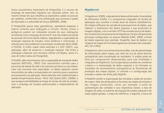 65
3
SISTEMA DE WEB MAPPINGGEOMEDICINA NO PARANÁ - 2009
Outra característica importante do PostgreSQL é o recurso do
emprego de expressões regulares nas cláusulas where. Isto, ao
mesmo tempo em que simplifica as expressões usadas na procura
por padrões, confere-lhes uma sofisticação que aumenta o poder
de expressão e a velocidade de busca (DERNIER, 2006).
O PostgreSQL possui tipos geométricos, operadores espaciais e
índices somente para retângulos e círculos. Pontos, linhas e
polígonos podem ser indexados através de seus retângulos
envolventes com o emprego de árvores R, mas isto implica em perda
de precisão da forma destes objetos, degradando a capacidade de
resolução espacial de funções como distância e intercessão. A
solução para este problema é encontrada na extensão deste SGBD,
o PostGIS. O índice usado nesta extensão é o GiST (2007), cuja
aplicação, além de preservar a resolução espacial, não limita a
indexação a features com tamanho inferior a 8 Kbytes, como é o
caso do índice nativo do PostgreSQL.
O PostGIS, além de armazenar, tem a capacidade de manipular dados
espaciais (MITCHELL, 2005). Esta característica contribui para a
economia de banda de rede e de memória primária ou secundária.
Caso não houvesse esta capacidade, os dados espaciais seriam
transmitidos via rede e armazenados em memória para o posterior
processamento via aplicação. Nesta extensão está implementado o
padrão Simple Feature Access - Part2: SQL Option (OGC, 2009b), o
que assegura portabilidade ao longo do tempo de vida do projeto,
com o emprego de funções padronizadas e independentes da
aplicação.
MapServer
O MapServer (2009), originalmente desenvolvido pela Universidade
de Minnesota (UMN), é o componente integrador da família de
aplicações que constitui a versão atual do sistema GeoMedicina.
Ele integra softwares da camada de processamento de dados, que
realizam o tratamento dos dados espaciais e que produzem as
imagens digitais, com o servidor HTTP da camada serviço de dados.
No contexto de funcionamento do MapServer, há dois componentes
principais configurados no arquivo MapFile (LIME, 2006): a fonte
de dados espaciais (por exemplo: ShapeFile, base de dados) e as
imagens de mapas em formatos legíveis por browsers (por exemplo:
JPG, GIF e PNG).
O MapServer não é uma ferramenta de análise, mas de apresentação
de informações sobre mapas, por meio do uso de várias técnicas
cartográficas para visualização de resultados. A análise pode ser
feita por componentes desenvolvidos para esta finalidade e
integrados ao MapServer. Sua função básica consiste em coordenar
a leitura e a manipulação de dados espaciais e em formatar os
resultados do processamento entregando-os às ferramentas de
produção dos mapas digitais. O controle e a configuração das
entradas e saídas são feitos pelo MapFile.
O MapFile contém a organização das entradas e saídas do servidor
de mapas. Nele são declarados os formatos dos dados de entrada e
das imagens produzidas, como, por exemplo: o estilo de
apresentação das camadas e suas respectivas classes, o tipo de
imagem de saída, os sistemas de projeção dos dados espaciais e do
mapa digital gerado, o mapa de referência, a legenda, a barra de
 
