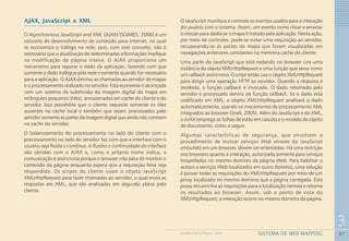 67
3
SISTEMA DE WEB MAPPINGGEOMEDICINA NO PARANÁ - 2009
AJAX, JavaScript e XML
O Asynchronous JavaScript and XML (AJAX) (SOARES, 2006) é um
conceito de desenvolvimento de conteúdo para Internet, no qual
se economiza o tráfego na rede, pois, com este conceito, não é
necessário que a atualização de determinadas informações implique
na modificação da página inteira. O AJAX proporciona um
mecanismo para separar o dado da aplicação, fazendo com que
somente o dado trafegue pela rede e somente quando for necessário
para a aplicação. O AJAX diminui as chamadas ao servidor de mapas
e o processamento realizado no servidor. Esta economia é alcançada
com um sistema de subdivisão da imagem digital do mapa em
retângulos pequenos (tiles), armazenados em cache do cliente e do
servidor. Isso possibilita que o cliente requisite somente os tiles
ausentes no cache local e também que sejam processados pelo
servidor somente as partes da imagem digital que ainda não constem
no cache do servidor.
O balanceamento do processamento no lado do cliente com o
processamento no lado do servidor faz com que a interface com o
usuário seja fluida e contínua. A fluidez e continuidade da interface
são obtidas com o AJAX e, como o próprio nome indica, a
comunicação é assíncrona porque o browser não pára de mostrar o
conteúdo da página enquanto espera que a requisição feita seja
respondida. Os scripts do cliente usam o objeto JavaScript
XMLHttpRequest para fazer chamadas ao servidor, o qual envia as
respostas em XML, que são analisadas em segundo plano pelo
cliente.
O JavaScript monitora e controla os eventos usados para a interação
do usuário com o sistema. Assim, um evento como clicar e arrastar
o mouse para deslocar o mapa é tratado pela aplicação. Nesta ação,
por meio de controles, pode-se evitar uma requisição ao servidor,
recuperando-se as partes do mapa que foram visualizadas em
navegações anteriores constantes na memória cache do cliente.
Uma parte do JavaScript que está rodando no browser cria uma
instância do objeto XMLHttpRequest e uma função que serve como
um callback assíncrono. O script então usa o objeto XMLHttpRequest
para dirigir uma operação HTTP ao servidor. Quando a resposta é
recebida, a função callback é invocada. O dado retornado pelo
servidor é processado dentro da função callback. Se o dado está
codificado em XML, o objeto XMLHttpRequest analisará o dado
automaticamente, usando os mecanismos de processamento XML
integrados ao browser (Snell, 2005). Além do JavaScript e do XML,
o AJAX emprega as folhas de estilo em cascata e o modelo de objeto
de documento, vistos a seguir.
Algumas características de segurança, que envolvem o
procedimento de invocar serviços Web através do JavaScript
embutido em um browser, devem ser entendidas. Há uma restrição
nos browsers quanto à interação, autorizada somente para serviços
hospedados no mesmo domínio da página Web. Para habilitar o
acesso a serviços Web localizados em outro domínio, uma solução
é passar todas as requisições do XMLHttpRequest por meio de um
proxy localizado no mesmo domínio que a página carregada. Este
proxy encaminha as requisições para a localização remota e retorna
os resultados ao browser. Assim, sob o ponto de vista do
XMLHttpRequest, a interação ocorre no mesmo domínio da página.
 