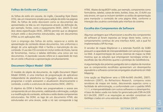 68
3
SISTEMA DE WEB MAPPINGGEOMEDICINA NO PARANÁ - 2009
Folhas de Estilo em Cascata
As folhas de estilo em cascata, do inglês, Cascading Style Sheets
(CSS), são um mecanismo simples para a adição de estilo nas páginas
Web. As folhas de estilo descrevem como os documentos são
apresentados na tela ou em impressoras através da definição de,
por exemplo, fontes, cores e espaçamento (W3C, 2007). O nível
dois desta especificação (W3C, 2007b) permite que os designers
incluam estilo a documentos estruturados, seja em documentos
HTML ou em aplicações XML.
Com o emprego das folhas de estilo, separa-se o estilo de
apresentação do conteúdo desses documentos. Isto uniformiza o
design de uma aplicação Web e facilita a manutenção do seu
conteúdo. O uso das CSS consiste em incluir estilos de títulos, barras
de ferramentas, menus e tabelas definidos uma única vez nos
documentos. A expressão cascata refere-se à capacidade de mais
de um estilo influenciar a apresentação simultaneamente.
Document Object Model - DOM
O modelo de objeto de documento, do inglês Document Object
Model (DOM), é uma interface de programação de aplicativos
independente de plataforma ou linguagem, que possibilita aos
programas e scripts acessarem e atualizarem dinamicamente o
conteúdo, o estilo e a estrutura de documentos (W3C, 2007c).
O objetivo do DOM é facilitar aos programadores o acesso aos
componentes de um documento, viabilizando a eliminação, a adição
e a modificação do conteúdo, atributos e estilo destes componentes
estruturados. No DOM, as tags de um documento HTML são
estruturadas em uma árvore, onde o nó raiz corresponde à tag
HTML. Abaixo da tag BODY estão, por exemplo, componentes como
formulários, tabelas, caixas de texto, botões, listas, etc. O AJAX usa
esta árvore, em que se incluem também os estilos de apresentação
para manipular o conteúdo de uma página Web, conforme a
interação dos usuários controlada pela interface do sistema.
Escolha dos Componentes de Software
Algumas vantagens que influenciaram a escolha dos componentes
de software já foram expostas ao longo deste texto, como o
comportamento contínuo de uma interface AJAX, sob a qual foi
implementada a API Ka-map.
O servidor de mapas MapServer e a extensão PostGIS do SGBD
possuem a capacidade de interoperabilidade com serviços de mapas
na Web. A experimentação de outros sistemas de mapas na Web
mostrou que as soluções que empregaram tecnologia similar à
escolhida são tão eficientes quanto o protótipo do GeoMedicina.
A argumentação dos próximos parágrafos tem o objetivo de monstrar
que os componentes escolhidos apresentam um desempenho
equivalente a softwares comerciais empregados atualmente em Web
Mapping.
Uma opção ao MapServer seria o ESRI-ArcIMS (ArcIMS, 2007).
Anderson (2007), da Refractions Research, comparou estes
servidores de mapas em testes, descrevendo aspectos como a
facilidade de administração, a conformidade com o padrão WMS
1.1.1, a interoperabilidade com outros softwares e o desempenho.
A base de dados usada nos testes foi gerenciada pelo ESRI-ArcSDE
8.3 (ArcSDE, 2007) e as requisições ao servidor consistiram em
GetMaps criadas em uma extensão do JMeter (2007).
 