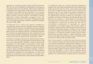74
4
AGROTÓXICOS E CÂNCERGEOMEDICINA NO PARANÁ - 2009
agrotóxicos é a entrada de produtos ilegais proibidos pela Anvisa,
além dos que são considerados potencialmente carcinogênicos
(autorizados pela Anvisa). Por exemplo, o Brasil compra legalmente
o paraquate que tem uso proibido nos países de origem, como China
e Dinamarca. Em 2008 a Anvisa suspendeu o uso de alguns
agrotóxicos registrados no País, fabricados à base dos ingredientes
ativos triclorfom, parationa metílica, metamidofós, fosmete,
carbofurano, forato, endossulfam, paraquate e tiran, mas
infelizmente uma liminar da 13ª Vara Federal, obtida pelas empresas
que comercializam estes produtos, impediu a suspensão e reavaliação
dos mesmos (EBC, 2008).
Considerando que a maioria dos agentes mutagênicos/
carcinogênicos requerem ativação metabólica antes de se ligarem
ao DNA, ao RNA e a proteínas, as variações dos processos de ativação
e detoxificação de compostos químicos e drogas desempenham
papel crucial na tumorigênese ambiental. A quantidade final efetiva
de carcinógenos produzida depende da ação competitiva entre os
mecanismos de ativação e detoxificação, envolvendo enzimas que
tomam parte nessas vias bioquímicas da célula (HAYES, 1995).
No Brasil, a introdução de agroquímicos organossintéticos iniciou-
se em 1943, com o DDT, cuja importação foi intensificada em 1950
com os novos pesticidas BHC e Parathion, voltadas aos produtos de
exportação como café, algodão, cana-de-açúcar e milho, sendo
paulatinamente consumidos em outras culturas como arroz, feijão
e batata. Na década de 1970, completou-se o pacote de insumos
químicos: adubos, inseticidas, fungicidas e herbicidas, tornando a
agricultura dependente da indústria química. Em 1975 as indústrias
de agrotóxicos expandiram-se acentuadamente no Brasil, onde
dezenas de formulações foram colocadas no mercado sem a
preocupação da sua interferência no meio ambiente (KHATOUNIAN,
2001).
É mundialmente aceito que os fatores ambientais (endógenos e
exógenos) são os principais responsáveis pela maior parte dos casos
da doença que mais mata no mundo, o câncer. Hoje, ainda é difícil
provar como os agentes químicos podem causar o câncer porque
geralmente não há como avaliar com precisão a exposição e a
alteração genética em tempo real. As melhores alternativas usadas
em epidemiologia molecular (medida do carcinógeno e seus
metabólitos em amostras biológicas, identificação de aductos de
DNA e/ou de proteínas e a identificação de mutações) são
insuficientes para se avaliar todas as lesões causadas por agentes
carcinogênicos e, o que é pior, na maioria dos casos nem há
antecedentes reconhecidos de exposição aos agentes
carcinogênicos. As mutações podem surgir de forma natural ou
induzidas e o organismo tenta se defender por meio de mecanismos
de reparação envolvendo proteínas, entretanto muitas mutações
acontecem em regiões não codificantes do DNA que não resultam
em doença, ou no lugar de causarem mutações ocorrem apenas
polimorfismos que pouco afetam as regiões codificantes. Outro
motivo do não aparecimento de doenças, é que as mutações podem
acontecer em células somáticas já diferenciadas.
Para o câncer aparecer, na maioria das vezes é preciso acumular
várias mutações em genes mais nobres da célula (genes envolvidos
nos processos de proliferação, diferenciação e apoptose). A maior
parte dos casos de câncer é esporádica, como consequência do
acúmulo de mutações somáticas e/ou alterações epigenéticas numa
célula de qualquer órgão ao longo da vida do ser humano. Mesmo
sendo mais esporádico, o câncer pode ter também alguma
contribuição da biologia herdada, ou mais precisamente da carga
genética com os polimorfismos herdados dos pais. Entretanto, a
 