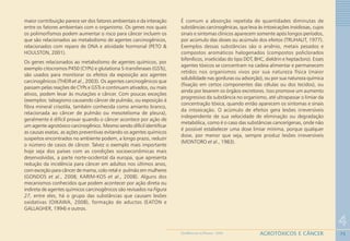 75
4
AGROTÓXICOS E CÂNCERGEOMEDICINA NO PARANÁ - 2009
maior contribuição parece ser dos fatores ambientais e da interação
entre os fatores ambientais com o organismo. Os genes nos quais
os polimorfismos podem aumentar o risco para câncer incluem os
que são relacionados ao metabolismo de agentes carcinogênicos,
relacionados com reparo de DNA e atividade hormonal (PETO &
HOULSTON, 2001).
Os genes relacionados ao metabolismo de agentes químicos, por
exemplo citocromos P450 (CYPs) e glutationa S-transferases (GSTs),
são usados para monitorar os efeitos da exposição aos agentes
carcinogênicos (THEIR et al., 2003). Os agentes carcinogênicos que
passam pelas reações de CYPs e GSTs e continuam ativados, ou mais
ativos, podem levar às mutações e câncer. Com poucas exceções
(exemplos: tabagismo causando câncer de pulmão, ou exposição à
fibra mineral crisotila, também conhecida como amianto branco,
relacionada ao câncer de pulmão ou mesotelioma de pleura),
geralmente é difícil provar quando o câncer acontece por ação de
um agente agrotóxico carcinogênico. Mesmo sendo difícil identificar
as causas exatas, as ações preventivas evitando os agentes químicos
suspeitos encontrados no ambiente podem, a longo prazo, reduzir
o número de casos de câncer. Talvez o exemplo mais importante
hoje seja dos países com as condições socioeconômicas mais
desenvolvidas, a parte norte-ocidental da europa, que apresenta
redução da incidência para câncer em adultos nos últimos anos,
com exceção para câncer de mama, colo-retal e pulmão em mulheres
(GONDOS et al., 2008; KARIM-KOS et al., 2008). Alguns dos
mecanismos conhecidos que podem acontecer por ação direta ou
indireta de agentes químicos carcinogênicos são revisados na Figura
27, entre eles, há o grupo das substâncias que causam lesões
oxidativas (OIKAWA, 2008), formação de aductos (EATON e
GALLAGHER, 1994) e outros.
É comum a absorção repetida de quantidades diminutas de
substâncias carcinogênicas, que leva às intoxicações insidiosas, cujos
sinais e sintomas clínicos aparecem somente após longos períodos,
por acúmulo das doses ou acúmulo dos efeitos (TRUHAUT, 1977).
Exemplos dessas substâncias são o arsênio, metais pesados e
compostos aromáticos halogenados (compostos policlorados
bifenílicos, inseticidas do tipo DDT, BHC, dieldrin e heptacloro). Esses
agentes tóxicos se concentram na cadeia alimentar e permanecem
retidos nos organismos vivos por sua natureza física (maior
solubilidade nas gorduras ou adsorção), ou por sua natureza química
(fixação em certos componentes das células ou dos tecidos), ou
ainda por lesarem os órgãos excretores. Isso promove um aumento
progressivo da substância no organismo, até ultrapassar o limiar da
concentração tóxica, quando então aparecem os sintomas e sinais
da intoxicação. O acúmulo de efeitos gera lesões irreversíveis
independente de sua velocidade de eliminação ou degradação
metabólica, como é o caso das substâncias cancerígenas, onde não
é possível estabelecer uma dose limiar mínima, porque qualquer
dose, por menor que seja, sempre produz lesões irreversíveis
(MONTORO et al., 1983).
 