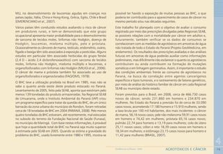 78
4
AGROTÓXICOS E CÂNCERGEOMEDICINA NO PARANÁ - 2009
MLL no desenvolvimento de leucemias agudas em crianças nos
países Japão, Itália, China e Hong-Kong, Grécia, Egito, Chile e Brasil
(EMERENCIANO et al., 2007).
Vários países têm conduzido estudos avaliando o risco de câncer
em produtores rurais, e tem-se demonstrado que este grupo
ocupacional apresenta maior probabilidade para o desenvolvimento
de sarcoma de tecidos moles, linfomas não Hodgkin, doença de
Hodgkin, leucemias, mieloma múltiplo, pele e próstata.
Ocasionalmente os cânceres de mama, testículo, endométrio, ovário,
fígado e bexiga têm sido associados à exposição a pesticidas. Alguns
estudos em particular têm associado herbicidas do grupo fenóxi
(2,4 D – ácido 2,4 diclorofenoxiacético) com sarcoma de tecidos
moles, linfoma não Hodgkin, mieloma múltiplo e leucemias, e
organofosforados com linfomas não Hodgkin (MILIGI et al., 2006).
O câncer de mama e próstata também foi associado ao uso de
organofosforados e organoclorados (FAO/OMS, 1978).
O BHC teve a utilização proibida no Brasil em 1985, mas não se
sabe o quanto ainda existe deste produto estocado no Paraná.
Levantamento de 2005, feito pela SEAB, aponta que existiriam pelo
menos 139 toneladas do produto armazenadas. Na Regional SEAB
de Umuarama, onde o Instituto Ambiental do Paraná (IAP) criou
um programa específico para tratar da questão do BHC, de um único
barracão da zona urbana do município de Rondon, foram retiradas
cerca de 18 toneladas de BHC em 2004 (PARANÁ, 2008). Pelo menos
quatro toneladas de BHC estiveram, até recentemente, mal estocadas
no subsolo do terreno da Fundação Nacional de Saúde (Funasa),
no município de Maringá. Com base nestas informações, é provável
que hoje a quantidade total de BHC no Paraná seja muito superior
à estimada pela SEAB em 2005. Quando se estima a gravidade do
problema do BHC, usado livremente entre 1980 e 1995, mostra-se
possível ter havido a exposição de muitas pessoas ao BHC, o que
poderia ter contribuído para o aparecimento de casos de câncer no
mesmo período e/ou nas décadas seguintes.
Este trabalho foi planejado com o objetivo de avaliar o consumo
registrado por meio das prescrições divulgadas pelas Regionais SEAB,
as possíveis relações com a mortalidade por câncer em adultos e,
futuramente, também verificar se os dados de consumos se
correlacionam com as medidas de agrotóxicos em amostras de água
não tratada de todo o Estado do Paraná (Projeto GeoMedicina, em
andamento). Os resultados das prescrições avaliadas e das análises
futuras em amostras de água poderão auxiliar como informações
preliminares, mas dificilmente irão esclarecer o quanto os agrotóxicos
contribuíram ou ainda contribuem na formação de mutações
somáticas e em linhagem germinativa. Assim, é importante o estudo
das condições ambientais frente ao consumo de agrotóxicos no
Paraná, na busca da correlação entre agentes cancerígenos
específicos e tipos tumorais, e o rastreamento de fatores genéticos,
por meio de análise do histórico familiar de câncer em cada Regional
SEAB ou município deste estado.
Foram previstos para o Brasil, em 2008, cerca de 466.730 casos
novos de câncer, sendo 231.860 em homens e 234.870 em
mulheres. No Estado do Paraná a previsão foi de cerca de 33.090
casos novos, acometendo 17.180 homens e 15.910 mulheres, sendo
a taxa bruta por 100 mil habitantes, dos mais incidentes: o câncer
de mama, 56,16 novos casos; pele não melanoma 59,91 casos novos
em homens e 74,42 em mulheres; próstata 65,16 casos novos;
pulmão 22,74 para homens e 13,19 para mulheres; colo de útero
25,11 novos casos; cólon e reto 18,39 casos novos em homens e
18,34 em mulheres; e estômago 23,15 casos novos para homens e
11,42 para mulheres (BRASIL, 2007).
 