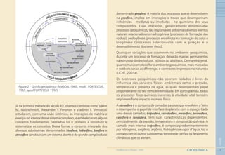 7
1
GEOQUÍMICAGEOMEDICINA NO PARANÁ - 2009
Figura 2 - O ciclo geoquímico (MASON, 1960, modif. FORTESCUE,
1967, apud FORTESCUE 1992)
Já na primeira metade do século XX, diversos cientistas como Viktor
M. Goldschmidt, Alexander Y. Fersman e Vladimir I. Vernadski
estudaram, com uma visão sistêmica, as interações de matéria e
energia no interior desse sistema complexo, e estabeleceram alguns
conceitos fundamentais. Vernadski foi o primeiro a introduzir e
sistematizar os conceitos. Dessa forma, o conjunto integrado dos
diversos subsistemas denominados litosfera, hidrosfera, biosfera e
atmosfera constituiriam um sistema aberto e de grande complexidade
denominado geosfera. A maioria dos processos que se desenvolvem
na geosfera, implica em interações e trocas que desempenham
influências - mediatas ou imediatas - no quimismo dos seus
componentes. Essas interações, genericamente denominadas
processos geoquímicos, são responsáveis pelos mais diversos eventos
naturais relacionados com a litogênese (processos de formação das
rochas), pedogênese (processos envolvidos na formação do solo) e
biogênese (processos relacionados com a geração e o
desenvolvimento dos seres vivos).
Quaisquer variações que ocorrerem no ambiente geoquímico,
durante um processo de formação, deixarão marcas permanentes
na estrutura dos indivíduos, bióticos ou abióticos. De maneira geral,
quanto mais complexo for o ambiente geoquímico, mais marcadas
e notáveis serão as diferenças e contrastes impressos na natureza
(LICHT, 2001a).
Os processos geoquímicos não ocorrem isolados e livres da
influência das variáveis físicas ambientais como a pressão,
temperatura e presença de água, as quais desempenham papel
preponderante no seu ritmo e intensidade. Em contrapartida, todos
os processos físico-químicos inerentes à atividade vital também
imprimem forte impacto no meio físico.
A atmosfera é o conjunto de camadas gasosas que envolvem a Terra
e desempenha o papel de interface do planeta com o espaço. Cada
uma dessas camadas, troposfera, estratosfera, mesosfera, termosfera,
exosfera e ionosfera, tem suas características dependentes,
principalmente, da pressão, temperatura e composição química. A
camada mais interna, troposfera, é composta predominantemente
por nitrogênio, oxigênio, argônio, hidrogênio e vapor d’água, faz o
contato com os outros subsistemas terrestres e confina os fenômenos
climáticos que os afetam.
 