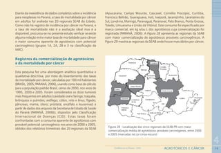79
4
AGROTÓXICOS E CÂNCERGEOMEDICINA NO PARANÁ - 2009
Figura 28 - Localização das cinco regionais da SEAB-PR com maior
comercialização média de agrotóxicos prováveis carcinógenos, entre 2000
e 2005 (marcadas na cor cinza-escuro)
Diante da inexistência de dados completos sobre a incidência
para neoplasias no Paraná, a taxa de mortalidade por câncer
em adultos foi avaliada nas 20 regionais SEAB do Estado.
Como não há registro de incidência por câncer no Paraná, e
a taxa de mortalidade não é a avaliação ideal mas é a
disponível, procurou-se no presente estudo verificar se existe
alguma relação entre maior taxa de mortalidade para câncer
e maior consumo aparente de agrotóxicos com potencial
carcinogênico (grupos 1A, 2A, 2B e 3 na classificação da
IARC).
Registros da comercialização de agrotóxicos
e da mortalidade por câncer
Esta pesquisa fez uma abordagem analítica quantitativa e
qualitativa descritiva, por meio do levantamento das taxas
de mortalidade por câncer, calculadas por 100 mil habitantes
(BRASIL, 2005; PARANÁ, 2006), usando como base de cálculo
para a população padrão Brasil, censo de 2000, nos anos de
1995, 2000 e 2005. Foram considerados os doze tumores
mais frequentes em adultos (cavidade oral e faringe; traquéia,
brônquios e pulmões; esôfago; cólon, reto e ânus; fígado;
pâncreas; mama; útero; próstata; encéfalo e leucemias) a
partir de dados dos arquivos da Secretaria de Estado da Saúde
do Paraná (PARANÁ, 2006b), dispostos pela Classificação
Internacional de Doenças (CID). Estas taxas foram
confrontadas com o consumo aparente de agrotóxicos com
provável potencial carcinogênico nos anos de 2000 a 2005,
obtidos dos relatórios trimestrais das 20 regionais da SEAB
(Apucarana, Campo Mourão, Cascavel, Cornélio Procópio, Curitiba,
Francisco Beltrão, Guarapuava, Irati, Ivaiporã, Jacarezinho, Laranjeiras do
Sul, Londrina, Maringá, Paranaguá, Paranavaí, Pato Branco, Ponta Grossa,
Toledo, Umuarama e União da Vitória). Este consumo foi especificado por
marca comercial, em kg e/ou L dos agrotóxicos cuja comercialização foi
registrada (PARANÁ, 2006). A Figura 28 apresenta as regionais da SEAB
com maior comercialização de agrotóxicos prováveis carcinogênicos. A
Figura 29 mostra as regionais da SEAB onde houve mais óbitos por câncer.
 