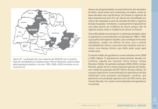 80
4
AGROTÓXICOS E CÂNCERGEOMEDICINA NO PARANÁ - 2009
Figura 29 - Localização das cinco regionais da SEAB-PR com as maiores
taxas de mortalidade por neoplasias (por 100 mil habitantes, padronizadas
pela população brasileira), nos anos 1995, 2000 e 2005 (marcadas na cor
cinza-escuro)
Apesar da obrigatoriedade no preenchimento dos atestados
de óbito, existe ainda certa imprecisão nos dados, sendo as
taxas elevadas mais significativas. No Paraná os registros de
base populacional para fins de cálculo da mortalidade por
câncer são realizados a partir do atestado de óbito e registros
de base hospitalar. Entretanto, é praticamente impossível ter
uma idéia precisa da incidência de câncer porque não há
registros exatos sobre a incidência de câncer no Paraná.
Outra dificuldade encontrada foi na obtenção de dados sobre
os agrotóxicos comercializados nas décadas de 1980 e 1990,
cuja ausência de registros impediu uma correlação entre estas
substâncias, usadas nos últimos 20 anos, com a recente
mortalidade por câncer, o que seria mais coerente visto ser o
câncer uma doença crônica cujo efeito pode surgir após
muitos anos.
O volume médio de agrotóxicos comercializados entre 2000
a 2005 (Tabela 7) apresenta-se extremamente elevado em
Londrina, seguida por Cascavel, Ponta Grossa, Campo
Mourão e Toledo. No período analisado (2000-2005), Campo
Mourão, apesar de ser a maior produtora agrícola do Estado,
com média de produção de 879.708 ha de área colhida, foi
a quarta regional em comercialização de agrotóxicos do tipo
classificado como prováveis carcinógenos. Londrina, que
apresenta uma produção agrícola cerca de 50% menor que
Campo Mourão, foi a maior comercializadora de agrotóxicos
no período.
 