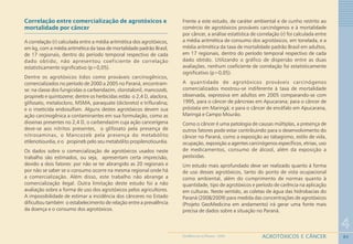84
4
AGROTÓXICOS E CÂNCERGEOMEDICINA NO PARANÁ - 2009
Correlação entre comercialização de agrotóxicos e
mortalidade por câncer
A correlação (r) calculada entre a média aritmética dos agrotóxicos,
em kg, com a média aritmética da taxa de mortalidade padrão Brasil,
de 17 regionais, dentro do período temporal respectivo de cada
dado obtido, não apresentou coeficiente de correlação
estatisticamente significativo (p>0,05).
Dentre os agrotóxicos tidos como prováveis carcinogênicos,
comercializados no período de 2000 a 2005 no Paraná, encontram-
se: na classe dos fungicidas o carbendazim, clorotalonil, mancozeb,
propineb e quintozene; dentre os herbicidas estão o 2,4 D, alaclora,
glifosato, metalocloro, MSMA, paraquate (dicloreto) e trifluralina;
e o inseticida endosulfam. Alguns destes agrotóxicos devem sua
ação carcinogênica a contaminantes em sua formulação, como as
dioxinas presentes no 2,4 D, o carbendazim cuja ação cancerígena
deve-se aos nitritos presentes, o glifosato pela presença de
nitrosaminas, o Mancozeb pela presença do metabólito
etilenotiouréia, e o propineb pelo seu metabólito propilenotiouréia.
Os dados sobre o comercialização de agrotóxicos usados neste
trabalho são estimados, ou seja, apresentam certa imprecisão,
devido a dois fatores: por não se ter abrangido as 20 regionais e
por não se saber se o consumo ocorre na mesma regional onde há
a comercialização. Além disso, este trabalho não abrange a
comercialização ilegal. Outra limitação deste estudo foi a não
avaliação sobre a forma de uso dos agrotóxicos pelos agricultores.
A impossibilidade de estimar a incidência dos cânceres no Estado
dificultou também o estabelecimento de relação entre a prevalência
da doença e o consumo dos agrotóxicos.
Frente a este estudo, de caráter ambiental e de cunho restrito ao
comércio de agrotóxicos prováveis carcinógenos e à mortalidade
por câncer, a análise estatística de correlação (r) foi calculada entre
a média aritmética de consumo dos agrotóxicos, em tonelada, e a
média aritmética da taxa de mortalidade padrão Brasil em adultos,
em 17 regionais, dentro do período temporal respectivo de cada
dado obtido. Utilizando o gráfico de dispersão entre as duas
avaliações, nenhum coeficiente de correlação foi estatisticamente
significativo (p>0,05).
A quantidade de agrotóxicos prováveis carcinógenos
comercializados mostrou-se indiferente à taxa de mortalidade
observada, expressiva em adultos em 2005 comparando-se com
1995, para o câncer de pâncreas em Apucarana; para o câncer de
próstata em Maringá; e para o câncer de encéfalo em Apucarana,
Maringá e Campo Mourão.
Como o câncer é uma patologia de causas múltiplas, a presença de
outros fatores pode estar contribuindo para o desenvolvimento do
câncer no Paraná, como a exposição ao tabagismo, estilo de vida,
ocupação, exposição a agentes carcinógenos específicos, etnias, uso
de medicamentos, consumo de álcool, além da exposição a
pesticidas.
Um estudo mais aprofundado deve ser realizado quanto à forma
de uso desses agrotóxicos, tanto do ponto de vista ocupacional
como ambiental, além do cumprimento de normas quanto à
quantidade, tipo de agrotóxicos e período de carência na aplicação
em culturas. Neste sentido, as coletas de água das hidrobacias do
Paraná (2008/2009) para medida das concentrações de agrotóxicos
(Projeto GeoMedicina em andamento) irá gerar uma fonte mais
precisa de dados sobre a situação no Paraná.
 