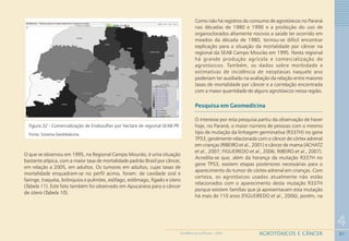 87
4
AGROTÓXICOS E CÂNCERGEOMEDICINA NO PARANÁ - 2009
Figura 32 - Comercialização de Endosulfan por hectare de regional SEAB-PR
Fonte: Sistema GeoMedicina
O que se observou em 1995, na Regional Campo Mourão, é uma situação
bastante atípica, com a maior taxa de mortalidade padrão Brasil por câncer,
em relação a 2005, em adultos. Os tumores em adultos, cujas taxas de
mortalidade enquadram-se no perfil acima, foram: de cavidade oral e
faringe, traquéia, brônquios e pulmões, esôfago, estômago, fígado e útero
(Tabela 11). Este fato também foi observado em Apucarana para o câncer
de útero (Tabela 10).
Como não há registros do consumo de agrotóxicos no Paraná
nas décadas de 1980 e 1990 e a proibição do uso de
organoclorados altamente nocivos a saúde ter ocorrido em
meados da década de 1980, tornou-se difícil encontrar
explicação para a situação da mortalidade por câncer na
regional da SEAB Campo Mourão em 1995. Nesta regional
há grande produção agrícola e comercialização de
agrotóxicos. Também, os dados sobre morbidade e
estimativas de incidência de neoplasias naquele ano
poderiam ter auxiliado na avaliação da relação entre maiores
taxas de mortalidade por câncer e a correlação encontrada
com a maior quantidade de alguns agrotóxicos nessa região.
Pesquisa em Geomedicina
O interesse por esta pesquisa partiu da observação de haver
hoje, no Paraná, o maior número de pessoas com o mesmo
tipo de mutação da linhagem germinativa (R337H) no gene
TP53, geralmente relacionada com o câncer de córtex adrenal
em crianças (RIBEIRO et al., 2001) e câncer de mama (ACHATZ
et al., 2007; FIGUEIREDO et al., 2006; RIBEIRO et al., 2007).
Acredita-se que, além da herança da mutação R337H no
gene TP53, existem etapas posteriores necessárias para o
aparecimento do tumor de córtex adrenal em crianças. Com
certeza, os agrotóxicos usados atualmente não estão
relacionados com o aparecimento desta mutação R337H
porque existem famílias que já apresentavam esta mutação
há mais de 110 anos (FIGUEIREDO et al., 2006), porém, na
 