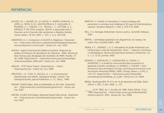 89
R
REFERÊNCIASGEOMEDICINA NO PARANÁ - 2009
ACHATZ, M. I.; OLIVIER, M.; LE CALVEZ, F.; MARTEL-PLANCHE, G.;
LOPES, A.; ROSSI, B. M.; ASHTON-PROLLA, P.; GIUGLIANI, R.;
PALMERO, E. I.; VARGAS, F. R.; ROCHA, J. C.; VETTORE, A. L.;
HAINAUT, P. The TP53 mutation, R337H, is associated with Li-
Fraumeni and Li-Fraumeni-like syndromes in Brazilian families.
Cancer Letters, 18 mar. 2007, v. 247, n. 2, p. 353-358.
ANDERSON, B. A. Comparison of ArcIMS to MapServer. Disponível
em: <http://www.refractions.net/expertise/whitepapers/mapserver-
arcims/mapserver-vs-arcims.pdf> Acesso em: mar. 2007.
ANVISA – Agência Nacional de Vigilância Sanitária. Programa de
Análise de Resíduos de Agrotóxicos em Alimento - PARA. Minuta de
Nota Técnica para divulgação dos resultados do PARA. Brasília, 10
abr. 2008. Disponível em: <http://www.anvisa.gov.br/toxicologia/
residuos/resultados_PARA.pdf> Acesso em: nov. 2008.
APACHE - HTTP Server Project. Disponível em: <http://
httpd.apache.org> Acesso em: nov. 2006.
APPLETON, J. D.; FUGE, R.; MCCALL, G. J. H. Environmental
Geochemistry and Health, Geological Society. London: The
Geological Society, Special Publication, n. 13, 264 p., 1996.
ARCIMS. Publish Maps, Data and Metadata on the Web. Disponível
em: <http://www.esri.com/software/arcgis/arcims/> Acesso em:
mar. 2007.
ARCSDE. ArcSDE Technology. Advanced Spatial Data Server. Disponível
em: <http://www.esri.com/software/arcgis/arcsde/> Acesso em:
mar. 2007.
BARTSCH, H. Studies on biomarkers in cancer etiology and
prevention::::: a summary and challenge of 20 years of interdisciplinary
research. Mutation Research, v. 462, p. 255-279, 2000.
BELL, F. G. Geologia Ambientale: teoria e pratica. Zanichelli, Bologna,
2001.
BERTIN, J. Semiologie graphique::::: les diagrammes, les reséaux, les
cartes. Paris, Gauthier-Villars, 1967.
BORJA, P. C.; MORAES, L. R. S. Indicadores de Saúde Ambiental com
enfoque para a área de Saneamento. Parte 1 - Aspectos conceituais
e metodológicos. Revista de Engenharia Sanitária e Ambiental, v. 8,
n. 1, p. 13-25, jan/mar. 2003.
BOWERS, S.; MCPHILLIPS, T.; LUDAESCHER, B.; COHEN, S.;
DAVIDSON, S. A model for user-oriented data provenance in
pipelined scientific workflows. In: MOREAU, L; FOSTER, T. (Ed.).
Provenance And Annotation Of Data, International Provenance and
Annotation Workshop (IPAW), 2006, Chicago, Illinois, v. 4145, p.
133-147. Disponível em: <http://www.ipaw.info/ipaw06/
proceedings/CameraReady_s5_3.pdf> Acesso em: jul. 2008.
BRASIL. Resolução RDC Nº 215, de 14 de dezembro de 2006. Diário
Oficial, n. 240, 15 dez. 2006, p. 127.
______. Lei Nº 7802, de 11 de julho de 1989. Diário Oficial, 12 jul.
1989. Disponível em: <http://e-legis.anvisa.gov.br/leisref/public/
showAct.php?id=306> Acesso em: nov. 2008.
REFERÊNCIAS
 