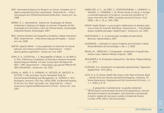 93
R
REFERÊNCIASGEOMEDICINA NO PARANÁ - 2009
IARC. International Agency for Research on Cancer. Complete List of
Agents evaluated and their classification. Disponível em: <http://
monographs.iarc.fr/ENG/Classification/index.php> Acesso em: nov.
2008.
IBAÑEZ, H. C. Geomedicina: Sistema de Visualização de Fatores
Ambientais e Doenças em Mapas na Internet. Programa de Pós-
Graduação em Informática, Setor de Ciências Exatas, Universidade
Federal do Paraná. (Dissertação), 2007.
IBGE. Instituto Brasileiro de Geografia e Estatística. Mapas Interativos -
IBGE. Disponível em: <http://www.ibge.gov.br/mapas/>. Acesso
em: nov. 2006.
JMETER. Apache JMeter - A Java application to load test functional
behavior and measure performance. Disponível em: <http://
jakarta.apache.org/jmeter/> Acesso em: mar. 2007.
JOHN, D. A.; LEVENTHAL, J. S. Bioavalability of Metals. In: du BRAY, E.
A. (Ed.). Preliminary Compilation of Descriptive Geoenvironmental
Mineral Deposits Models. US Geol. Survey Open-File Report 95-
0831. 1995. Disponível em: <http://pubs.usgs.gov/of/1995/ofr-95-
0831/#bookFiles> Acesso em: out. 2007.
JOLMA, A.; AMES, D. P.; HORNING, N.; NETELER, M.; RACICOT, A.;
SUTTON, T. Free and Open Source Geospatial Tools for
Environmental Modeling and Management. In: VOINOV, A. (Ed.).
Burlington, Vermont, USA: Proc. iEMSs 2006, 3rd Biennial meeting
of the Intl. Env. Mod. and Softw. Soc. Disponível em: <http://
www.iemss.org/iemss2006/sessions/w13.html> Acesso em: mar.
2007.
KARIM-KOS, H. E.; de VRIES, E.; SOERJOMATARAM, I.; LEMMENS, V.;
SIESLING, S.; COEBERGH, J. W. Recent trends of cancer in Europe:
a combined approach of incidence, survival and mortality for 17
cancer sites since the 1990s. European Journal of Cancer, 14 jul.
2008, v. 44, n. 10, p. 1345-1389.
KEPLER. Kepler Project: a cross-project collaboration to develop open
source tools for Scientific Workflows. Disponível em: <http://kepler-
project.org/Wiki.jsp?page=KeplerProject> Acesso em: out. 2007.
KHATOUNIAN, C. A. A reconstrução ecológica da agricultura.
Botucatu: Agroecológica, 2001.
KLIGERMAN, J. Estimates of cancer incidence and mortality in Brazil.
Revista Brasileira de Cancerologia, v. 46, n. 2, 2000.
KRAAK, M.; ORMELING, F. Cartography: visualization of spatial data.
Harlow, Essex: Addison Wesley Longman, 1996.
KRAUSKOPF, K. B. Introdução à geoquímica. São Paulo: Polígono/Edusp,
v. 2, 1972.
LEVINSON, A.A. Introduction to exploration geochemistry. Maywood :
Applied Publ. 1974. 605 p.
LICHT, O. A. B. Human Health Risk Areas in the State of Paraná, Brazil
– Results from Low Density Geochemical Mapping. Campinas, SP:
Terrae Geosciences, Geography and the Environment (On line), v. 2,
n. 1, 2005, p. 9-19.
______. A geoquímica multielementar na gestão ambiental:::::
identificação e caracterização de províncias geoquímicas naturais,
alterações antrópicas da paisagem, área favoráveis à prospecção
mineral e regiões de risco para a saúde no Estado do Paraná.
Curitiba: UFPR, 2001a. Tese (Doutorado).
 