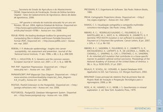96
R
REFERÊNCIASGEOMEDICINA NO PARANÁ - 2009
______. Secretaria de Estado da Agricultura e do Abastecimento
(SEAB). Departamento de Fiscalização. Divisão de Defesa Sanitária
Vegetal – Setor de Cadastramento de Agrotóxicos. Banco de dados
de agrotóxicos, 2006.
______ . IAP garante a retirada de inseticida estocado há um ano em
Rondon. 08 out. 2004, Agência Estadual de Notícias. Disponível em:
<http://www.agenciadenoticias.pr.gov.br/modules/news/
article.php?storyid=9786>. Acesso em: nov. 2008.
PDFLIB. PDFlib: the leading developer toolbox for generating and
manipulating files in Adobe’s well known Portable Document
Format (PDF). Disponível em: <http://www.pdflib.com/> Acesso
em: mar. 2007.
PERERA, F. P. Molecular epidemiology: insights into cancer
susceptibility, risk assessment and prevention. Journal of the
National Cancer Institute, 17 abr. 1996, v. 88, n. 8, p. 496-509.
PETO, J.; HOULSTON, R. S. Genetics and the common cancers.....
European Journal of Cancer, out. 2001, v. 37, n. 8, p. S88-96.
PHP. PHP: Hypertext Preprocessor. Disponível em: <http://
www.php.net>. Acesso em: nov. 2007.
PHPMAPSCRIPT. PHP Mapscript Class Diagram. Disponível em: <http://
www.veremes.com/download/php-mapscript_class_diagram-
4.6_int.pdf> Acesso em: nov. 2006.
POSTGIS. PostGIS Extension to the PostgreSQL. Disponível em: <http:/
/postgis.refractions.net/> Acesso em: nov. 2006.
POSTGRESQL. PostgreSQL Database Management System. Disponível
em: <http://www.postgresql.org> Acesso em: nov. 2006.
PRESSMAN, R. S. Engenharia de Software. São Paulo: Makron Books,
1995.
PROJ4. Cartographic Projections Library. Disponivel em: <http://
trac.osgeo.org/proj/>. Acesso em: mar. 2007.
RAMOS, C. S. Visualização cartográfica e cartografia multimídia:
conceitos e tecnologias. São Paulo: Unesp, 2005.
RIBEIRO, R. C.; RODRIGUEZ-GALINDO, C.; FIGUEIREDO, B. C.;
MASTELLARO, M. J.; WEST, A. N.; KRIWACKI, R.; ZAMBETTI, G. P.
Germline TP53 R337H mutation is not sufficient to establish Li-
Fraumeni or Li-Fraumeni-like syndrome. Cancer Letters, 8 jan. 2007,
v. 245, n. 1-2, p. 96-102.
RIBEIRO, R. C.; SANDRINI, F.; FIGUEIREDO, B. C.; ZAMBETTI, G. P.;
MICHALKIEWICZ, E.; LAFFERTY, A. R.; DE LACERDA, L.; RABIN, M.;
CADWELL, C.; SAMPAIO, G.; CAT, I.; STRATAKIS, C. A.; SANDRINI,
R. An inherited p53 mutation that contributes in a tissue-specific
manner to pediatric adrenal cortical carcinoma. Proceedings of the
National Academy of Sciences of the United States of America. v.
98, n. 16, p. 9330-9335, 31 jul. 2001.
RIGAUX, P.; SCHOLL, M.; VOISARD, A. Spatial Databases With
Application to GIS. San Francisco, CA: Morgan Kaufmann, 2002.
RIPA/FINEP. Corpo principal do relatório final da primeira fase do
Projeto Rede de Inovação e Prospecção Tecnológica para o
Agronegócio, 2006, p. 84.
ROSE, A. W.; HAWKES, H. E.; WEBB, J. S. Geochemistry in mineral
exploration. 2. ed. New York: Academic Press, 1979.
 