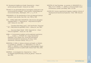 98
R
REFERÊNCIASGEOMEDICINA NO PARANÁ - 2009
SVS. Secretaria de Vigilância em Saúde. Disponível em: <http://
portal.saude.gov.br/saude/> Acesso em: jul. 2009.
TRUHAUT, R. Can permissible levels of carcinogenic compounds in the
environmental be envisaged?. Critical remarks. Ecotoxicology and
Environmental Safety , Washington, 1977. v. 1, p. 31-37.
VINOGRADOV, A.P. The geochemistry of rare and dispersed chemical
elements in soils. Bureau: New York. 2 ed, 1959. p. 209.
W3C – WORLD WIDE WEB CONSORTIUM. Web Services Description
Language (WSDL) 1,1. Disponível em: <http://www.w3.org/TR/
wsdl> Acesso em: mar. 2007.
______. Cascading Style Sheets, level 2 CSS2 Specification. Disponível
em: <http://www.w3.org/TR/REC-CSS2/>. Acesso em: mar. 2007.
______ . Document Object Model - DOM. Disponível em: <http://
www.w3.org/DOM/>. Acesso em: mar. 2007.
WEBB, J. S. Environmenta:l problems and the exploration geochemist.
In: ____ ELLIOT, I. L.; FLETCHER, W. K. (Org.) Geochemical
Exploration 1974. Ottawa: Proc. of the Fifth International
Geochemical Exploration Symposium,,,,, The Assoc. Explor.
Geochemists. Vancouver: Elsevier, 1975, p. 5-17.
WEINSTEIN, P.; COOK, A. Volcanic emissions and health. In: SELINUS,
O. ALLOWAY, B.; CENTENO, J. A.; FINKELMAN, R. B.; FUGE, R.;
LINDH, U.; SMEDLEY, P. (Org.) Essentials of medical geology: impact
of natural environment on public health. Elsevier Acad. Press, 2005.
p. 203-225.
WIKIPÉDIA – A enciclopédia livre. Disponível em: <http://
pt.wikipedia.org/wiki/Nutrição_mineral_de_plantas> Acesso em:
ago. 2006.
WOOTON, M. Food Toxicology - an overview. In: WAHLQVIST, M. L.;
KING, R. W. F.; MCNEIL, J. J.; SEWELL, R. Food and Health: Issues
and Directions, London: Jonh libbey, 1987. p. 35-38.
XUEJING XIE. Course on geochemical mapping. Langfang: Institute of
Geophysical and Geochemical Exploration - IGGE, 1996. Notas de
aula.
 