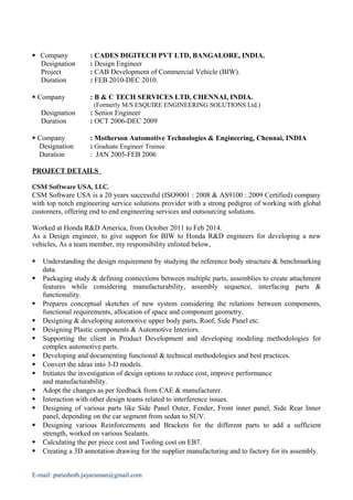  Company : CADES DIGITECH PVT LTD, BANGALORE, INDIA.
Designation : Design Engineer
Project : CAB Development of Commercial Vehicle (BIW).
Duration : FEB 2010-DEC 2010.
 Company : B & C TECH SERVICES LTD, CHENNAI, INDIA.
(Formerly M/S ESQUIRE ENGINEERING SOLUTIONS Ltd.)
Designation : Senior Engineer
Duration : OCT 2006-DEC 2009
 Company : Motherson Automotive Technologies & Engineering, Chennai, INDIA
Designation : Graduate Engineer Trainee
Duration : JAN 2005-FEB 2006
PROJECT DETAILS
CSM Software USA, LLC.
CSM Software USA is a 20 years successful (ISO9001 : 2008 & AS9100 : 2009 Certified) company
with top notch engineering service solutions provider with a strong pedigree of working with global
customers, offering end to end engineering services and outsourcing solutions.
Worked at Honda R&D America, from October 2011 to Feb 2014.
As a Design engineer, to give support for BIW to Honda R&D engineers for developing a new
vehicles, As a team member, my responsibility enlisted below,
 Understanding the design requirement by studying the reference body structure & benchmarking
data.
 Packaging study & defining connections between multiple parts, assemblies to create attachment
features while considering manufacturability, assembly sequence, interfacing parts &
functionality.
 Prepares conceptual sketches of new system considering the relations between components,
functional requirements, allocation of space and component geometry.
 Designing & developing automotive upper body parts, Roof, Side Panel etc.
 Designing Plastic components & Automotive Interiors.
 Supporting the client in Product Development and developing modeling methodologies for
complex automotive parts.
 Developing and documenting functional & technical methodologies and best practices.
 Convert the ideas into 3-D models.
 Initiates the investigation of design options to reduce cost, improve performance
and manufacturability.
 Adopt the changes as per feedback from CAE & manufacturer.
 Interaction with other design teams related to interference issues.
 Designing of various parts like Side Panel Outer, Fender, Front inner panel, Side Rear Inner
panel, depending on the car segment from sedan to SUV.
 Designing various Reinforcements and Brackets for the different parts to add a sufficient
strength, worked on various Sealants.
 Calculating the per piece cost and Tooling cost on EB7.
 Creating a 3D annotation drawing for the supplier manufacturing and to factory for its assembly.
E-mail: purushoth.jayaraman@gmail.com
 
