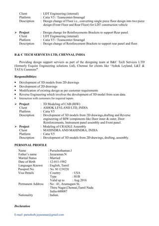 Client : LDT Engineering (internal)
Platform : Catia V5 / Teamcenter-Smaragd
Description : Design change of Floor i.e., converting single piece floor design into two piece
design (Front Floor and Rear Floor) for LDT construction vehicle
 Project : Design change for Reinforcements Brackets to support Rear panel.
Client : LDT Engineering (internal)
Platform : Catia V5 / Teamcenter-Smaragd
Description : Design change of Reinforcement Brackets to support rear panel and floor.
B & C TECH SERVICES LTD, CHENNAI, INDIA
Providing design support services as part of the designing team at B&C Tech Services LTD
(formerly Esquire Engineering solutions Ltd), Chennai for clients like “Ashok Leyland, L&T &
TATA Cummins”
Responsibilities:
 Development of 3D models from 2D drawings
 Development of 2D drawings
 Modification of existing design as per customer requirements
 Reverse Engineering which involves the development of 3D model from scan data.
 Interaction with customers for required inputs.
 Project : 3D Modeling of CAB (BIW)
Client : ASHOK LEYLAND LTD, INDIA
Platform : Catia V5
Description : Development of 3D models from 2D drawings,drafting and Reverse
engineering of BIW components like Door inner & outer, Door
Reinforcements, Instrument panel assembly and Front panel.
 Project : Modeling of CRADLE Assembly
Client : MAHINDRA AND MAHINDRA, INDIA
Platform : Catia V5
Description : Development of 3D models from 2D drawings, drafting, assembly.
PERSONAL PROFILE
Name : Purushothaman.J
Father’s name : Jayaraman.N
Marital Status : Married
Date of Birth : 12-011-1982
Languages Known : English, Tamil
Passport No : No. M 1239220
Visa Details : Country : USA
Type : H1B
Valid up to : Aug 2016
Permanent Address : No : 41, Arumugam St,
Thiru Nagar,Chennai,Tamil Nadu
India-600087
Nationality : Indian.
Declaration
E-mail: purushoth.jayaraman@gmail.com
 