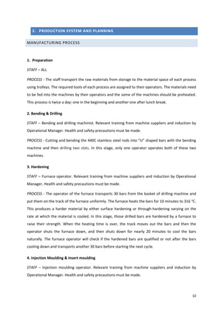 10
2. PRODUCTION SYSTEM AND PLANNING
MANUFACTURING PROCESS
1. Preparation
STAFF – ALL
PROCESS - The staff transport the raw materials from storage to the material space of each process
using trolleys. The required tools of each process are assigned to their operators. The materials need
to be fed into the machines by their operators and the some of the machines should be preheated.
This process is twice a day: one in the beginning and another one after lunch break.
2. Bending & Drilling
STAFF – Bending and drilling machinist. Relevant training from machine suppliers and induction by
Operational Manager. Health and safety precautions must be made.
PROCESS - Cutting and bending the 440C stainless steel rods into “U” shaped bars with the bending
machine and then drilling two slots. In this stage, only one operator operates both of these two
machines.
3. Hardening
STAFF – Furnace operator. Relevant training from machine suppliers and induction by Operational
Manager. Health and safety precautions must be made.
PROCESS - The operator of the furnace transports 30 bars from the basket of drilling machine and
put them on the track of the furnace uniformly. The furnace heats the bars for 10 minutes to 316 ℃.
This produces a harder material by either surface hardening or through-hardening varying on the
rate at which the material is cooled. In this stage, those drilled bars are hardened by a furnace to
raise their strength. When the heating time is over, the track moves out the bars and then the
operator shuts the furnace down, and then shuts down for nearly 20 minutes to cool the bars
naturally. The furnace operator will check if the hardened bars are qualified or not after the bars
cooling down and transports another 30 bars before starting the next cycle.
4. Injection Moulding & Insert moulding
STAFF – Injection moulding operator. Relevant training from machine suppliers and induction by
Operational Manager. Health and safety precautions must be made.
 
