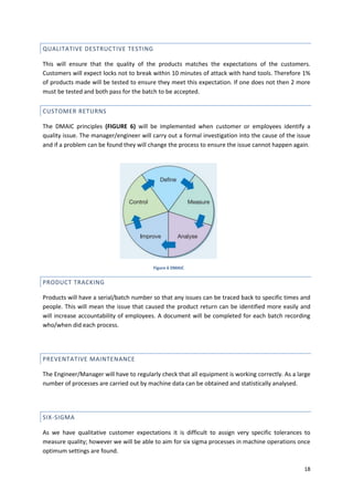 18
QUALITATIVE DESTRUCTIVE TESTING
This will ensure that the quality of the products matches the expectations of the customers.
Customers will expect locks not to break within 10 minutes of attack with hand tools. Therefore 1%
of products made will be tested to ensure they meet this expectation. If one does not then 2 more
must be tested and both pass for the batch to be accepted.
CUSTOMER RETURNS
The DMAIC principles (FIGURE 6) will be implemented when customer or employees identify a
quality issue. The manager/engineer will carry out a formal investigation into the cause of the issue
and if a problem can be found they will change the process to ensure the issue cannot happen again.
PRODUCT TRACKING
Products will have a serial/batch number so that any issues can be traced back to specific times and
people. This will mean the issue that caused the product return can be identified more easily and
will increase accountability of employees. A document will be completed for each batch recording
who/when did each process.
PREVENTATIVE MAINTENANCE
The Engineer/Manager will have to regularly check that all equipment is working correctly. As a large
number of processes are carried out by machine data can be obtained and statistically analysed.
SIX-SIGMA
As we have qualitative customer expectations it is difficult to assign very specific tolerances to
measure quality; however we will be able to aim for six sigma processes in machine operations once
optimum settings are found.
Figure 6 DMAIC
 