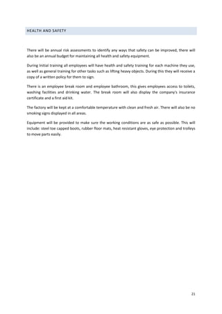 21
HEALTH AND SAFETY
There will be annual risk assessments to identify any ways that safety can be improved, there will
also be an annual budget for maintaining all health and safety equipment.
During Initial training all employees will have health and safety training for each machine they use,
as well as general training for other tasks such as lifting heavy objects. During this they will receive a
copy of a written policy for them to sign.
There is an employee break room and employee bathroom, this gives employees access to toilets,
washing facilities and drinking water. The break room will also display the company's insurance
certificate and a first aid kit.
The factory will be kept at a comfortable temperature with clean and fresh air. There will also be no
smoking signs displayed in all areas.
Equipment will be provided to make sure the working conditions are as safe as possible. This will
include: steel toe capped boots, rubber floor mats, heat resistant gloves, eye protection and trolleys
to move parts easily.
 