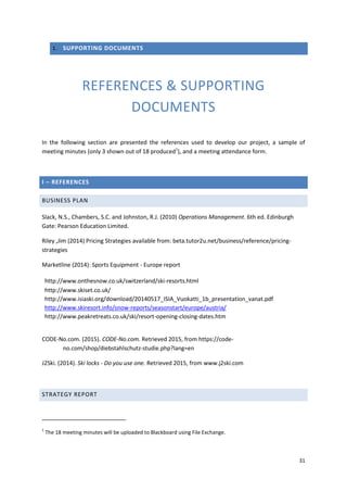 31
1. SUPPORTING DOCUMENTS
REFERENCES & SUPPORTING
DOCUMENTS
In the following section are presented the references used to develop our project, a sample of
meeting minutes (only 3 shown out of 18 produced1
), and a meeting attendance form.
I – REFERENCES
BUSINESS PLAN
Slack, N.S., Chambers, S.C. and Johnston, R.J. (2010) Operations Management. 6th ed. Edinburgh
Gate: Pearson Education Limited.
Riley ,Jim (2014) Pricing Strategies available from: beta.tutor2u.net/business/reference/pricing-
strategies
Marketline (2014): Sports Equipment - Europe report
http://www.onthesnow.co.uk/switzerland/ski-resorts.html
http://www.skiset.co.uk/
http://www.isiaski.org/download/20140517_ISIA_Vuokatti_1b_presentation_vanat.pdf
http://www.skiresort.info/snow-reports/seasonstart/europe/austria/
http://www.peakretreats.co.uk/ski/resort-opening-closing-dates.htm
CODE-No.com. (2015). CODE-No.com. Retrieved 2015, from https://code-
no.com/shop/diebstahlschutz-studie.php?lang=en
J2Ski. (2014). Ski locks - Do you use one. Retrieved 2015, from www.j2ski.com
STRATEGY REPORT
1
The 18 meeting minutes will be uploaded to Blackboard using File Exchange.
 