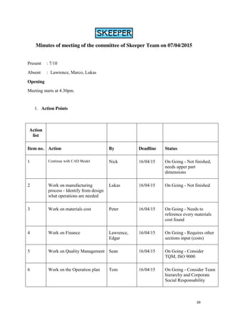 39
Minutes of meeting of the committee of Skeeper Team on 07/04/2015
Present : 7/10
Absent : Lawrence, Marco, Lukas
Opening
Meeting starts at 4.30pm.
1. Action Points
Action
list
Item no. Action By Deadline Status
1 Continue with CAD Model Nick 16/04/15 On Going - Not finished,
needs upper part
dimensions
2 Work on manufacturing
process - Identify from design
what operations are needed
Lukas 16/04/15 On Going - Not finished
3 Work on materials cost Peter 16/04/15 On Going - Needs to
reference every materials
cost found
4 Work on Finance Lawrence,
Edgar
16/04/15 On Going - Requires other
sections input (costs)
5 Work on Quality Management Sean 16/04/15 On Going - Consider
TQM, ISO 9000
6 Work on the Operation plan Tom 16/04/15 On Going - Consider Team
hierarchy and Corporate
Social Responsability
 