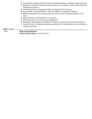Competently prepared dental materials including cements, amalgams and composites.
Diligently cleaned instruments and work areas in accordance with sterilization and
disinfectant protocol.
Confirmed patient insurance benefits and checked claim statuses.
Successfully completed OSHA, ADA and HIPAA compliance trainings.
Maintained proper universal precautions and infection control procedures at all
times.
Sharpened and sterilized dental instruments.
Took impressions for retainers and appliances.
Regularly solicited patient feedback to improve customer comfort and satisfaction.
Assisted with or instituted emergency procedures for sudden adverse developments
during treatments.
EDUCATION
2001 High School Diploma:
Eastern High School - Louisville, Ky
 