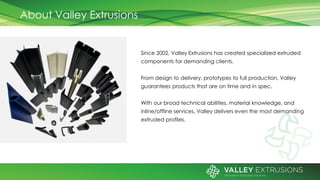 About Valley Extrusions
Since 2002, Valley Extrusions has created specialized extruded
components for demanding clients.
From design to delivery, prototypes to full production, Valley
guarantees products that are on time and in spec.
With our broad technical abilities, material knowledge, and
inline/offline services, Valley delivers even the most demanding
extruded profiles.
 