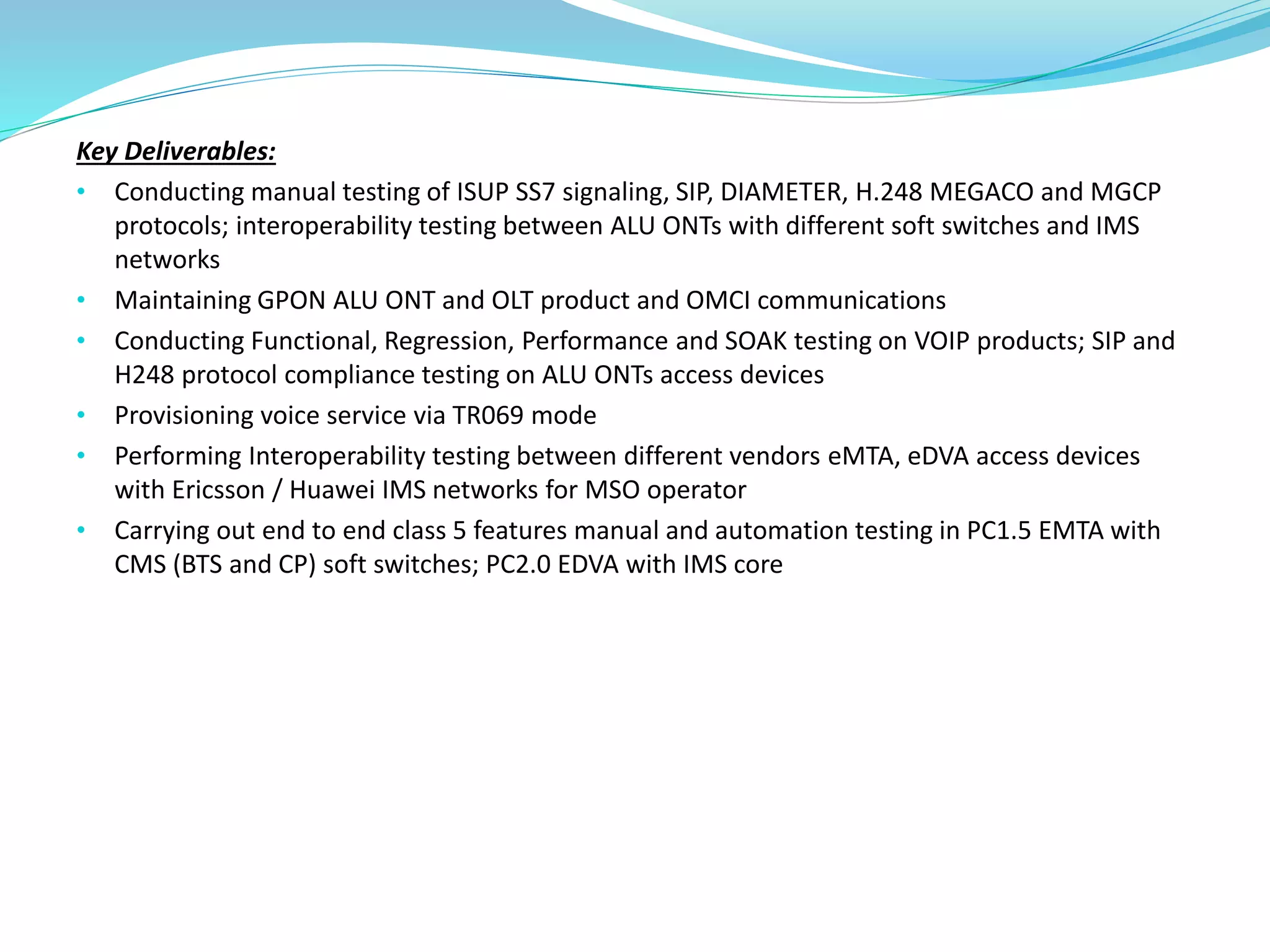 Key Deliverables:
• Conducting manual testing of ISUP SS7 signaling, SIP, DIAMETER, H.248 MEGACO and MGCP
protocols; interoperability testing between ALU ONTs with different soft switches and IMS
networks
• Maintaining GPON ALU ONT and OLT product and OMCI communications
• Conducting Functional, Regression, Performance and SOAK testing on VOIP products; SIP and
H248 protocol compliance testing on ALU ONTs access devices
• Provisioning voice service via TR069 mode
• Performing Interoperability testing between different vendors eMTA, eDVA access devices
with Ericsson / Huawei IMS networks for MSO operator
• Carrying out end to end class 5 features manual and automation testing in PC1.5 EMTA with
CMS (BTS and CP) soft switches; PC2.0 EDVA with IMS core
 