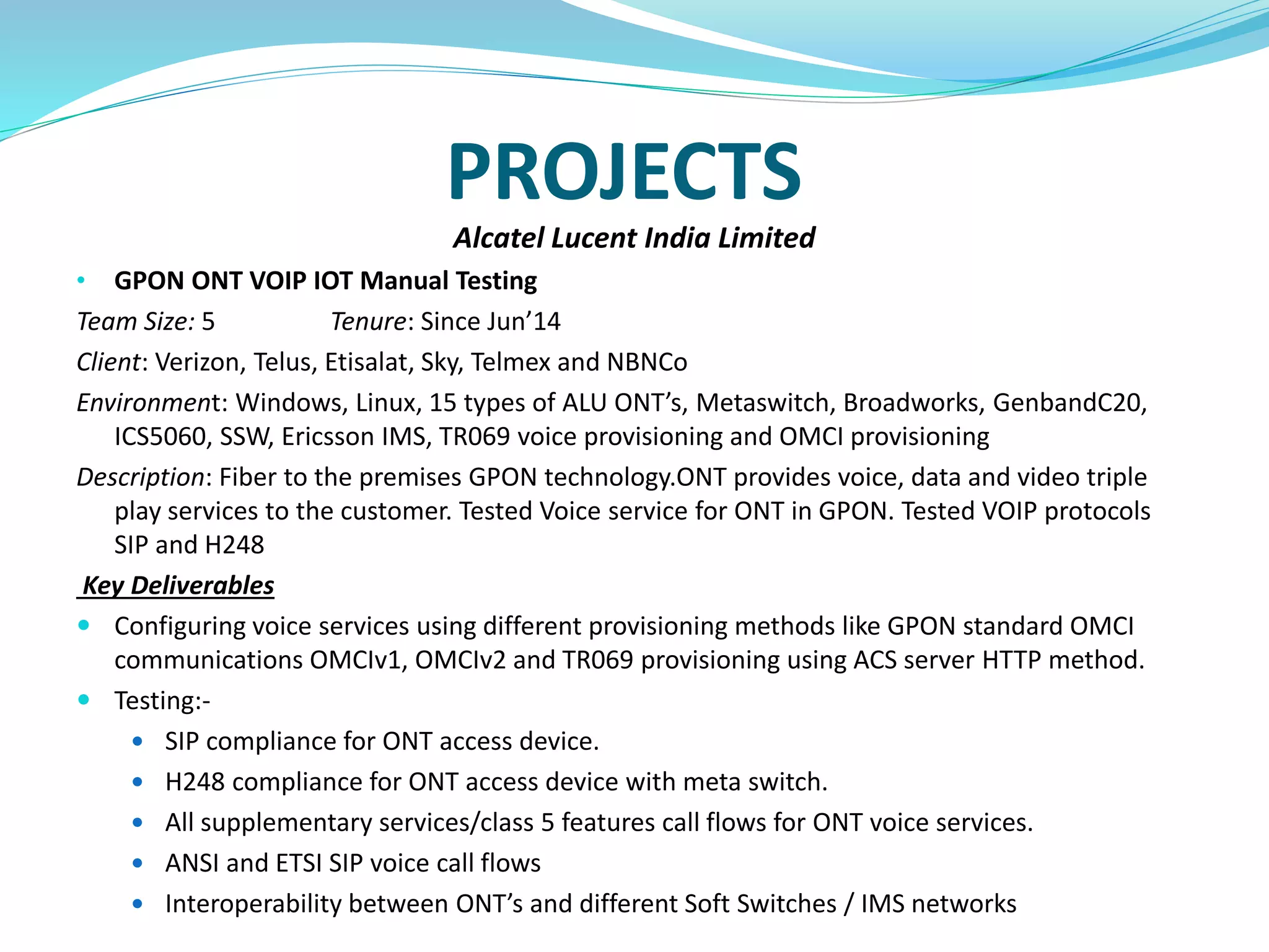 PROJECTS
Alcatel Lucent India Limited
• GPON ONT VOIP IOT Manual Testing
Team Size: 5 Tenure: Since Jun’14
Client: Verizon, Telus, Etisalat, Sky, Telmex and NBNCo
Environment: Windows, Linux, 15 types of ALU ONT’s, Metaswitch, Broadworks, GenbandC20,
ICS5060, SSW, Ericsson IMS, TR069 voice provisioning and OMCI provisioning
Description: Fiber to the premises GPON technology.ONT provides voice, data and video triple
play services to the customer. Tested Voice service for ONT in GPON. Tested VOIP protocols
SIP and H248
Key Deliverables
 Configuring voice services using different provisioning methods like GPON standard OMCI
communications OMCIv1, OMCIv2 and TR069 provisioning using ACS server HTTP method.
 Testing:-
 SIP compliance for ONT access device.
 H248 compliance for ONT access device with meta switch.
 All supplementary services/class 5 features call flows for ONT voice services.
 ANSI and ETSI SIP voice call flows
 Interoperability between ONT’s and different Soft Switches / IMS networks
 