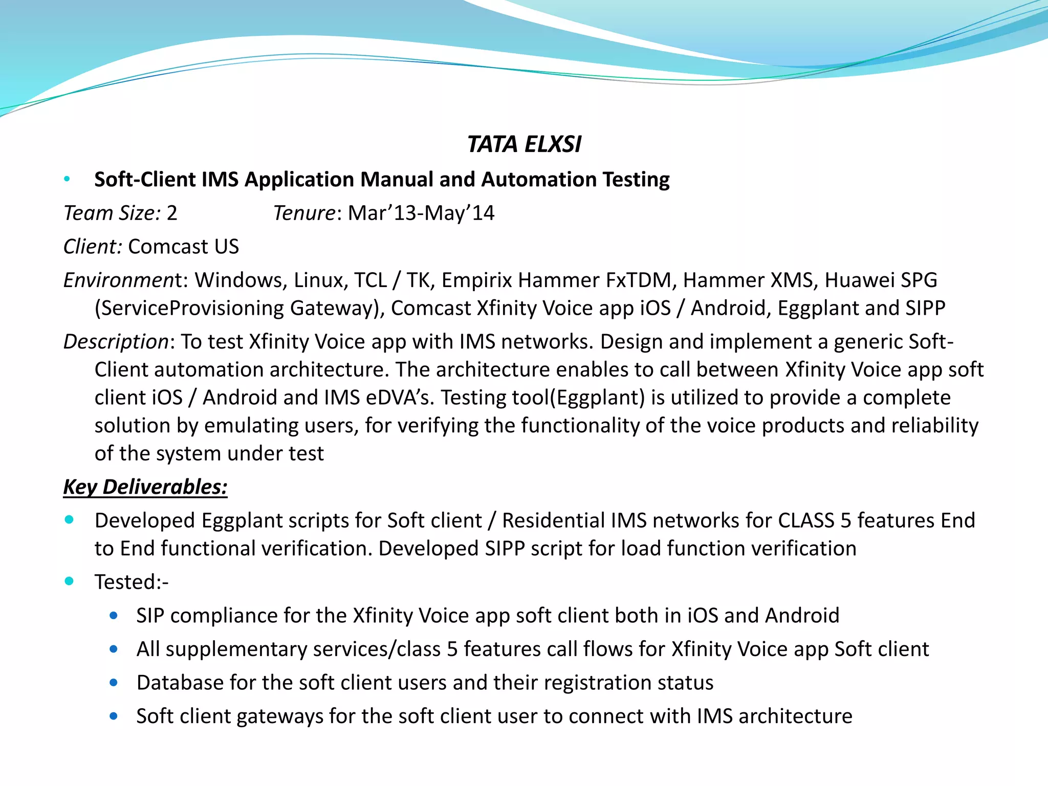 TATA ELXSI
• Soft-Client IMS Application Manual and Automation Testing
Team Size: 2 Tenure: Mar’13-May’14
Client: Comcast US
Environment: Windows, Linux, TCL / TK, Empirix Hammer FxTDM, Hammer XMS, Huawei SPG
(ServiceProvisioning Gateway), Comcast Xfinity Voice app iOS / Android, Eggplant and SIPP
Description: To test Xfinity Voice app with IMS networks. Design and implement a generic Soft-
Client automation architecture. The architecture enables to call between Xfinity Voice app soft
client iOS / Android and IMS eDVA’s. Testing tool(Eggplant) is utilized to provide a complete
solution by emulating users, for verifying the functionality of the voice products and reliability
of the system under test
Key Deliverables:
 Developed Eggplant scripts for Soft client / Residential IMS networks for CLASS 5 features End
to End functional verification. Developed SIPP script for load function verification
 Tested:-
 SIP compliance for the Xfinity Voice app soft client both in iOS and Android
 All supplementary services/class 5 features call flows for Xfinity Voice app Soft client
 Database for the soft client users and their registration status
 Soft client gateways for the soft client user to connect with IMS architecture
 