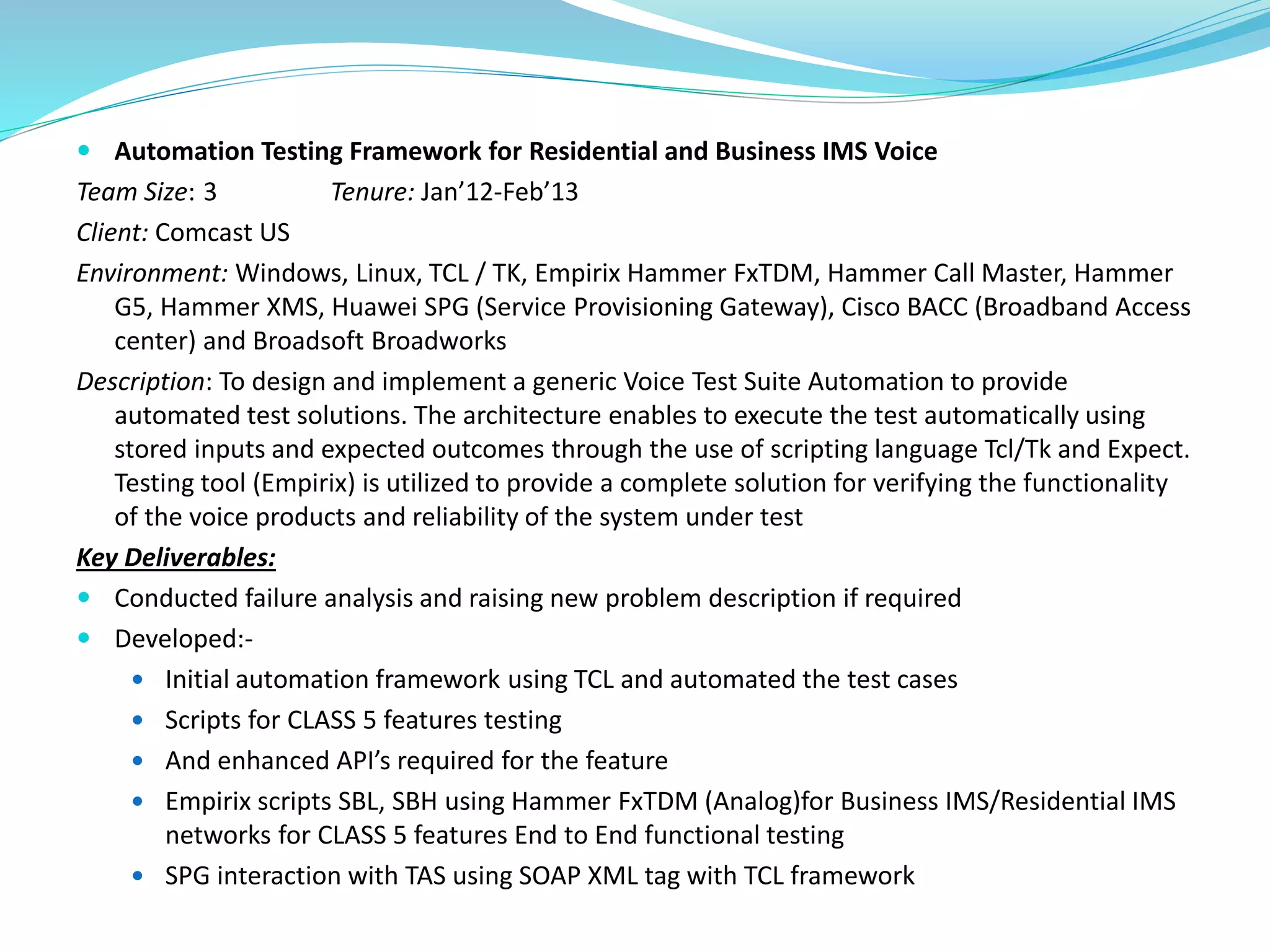  Automation Testing Framework for Residential and Business IMS Voice
Team Size: 3 Tenure: Jan’12-Feb’13
Client: Comcast US
Environment: Windows, Linux, TCL / TK, Empirix Hammer FxTDM, Hammer Call Master, Hammer
G5, Hammer XMS, Huawei SPG (Service Provisioning Gateway), Cisco BACC (Broadband Access
center) and Broadsoft Broadworks
Description: To design and implement a generic Voice Test Suite Automation to provide
automated test solutions. The architecture enables to execute the test automatically using
stored inputs and expected outcomes through the use of scripting language Tcl/Tk and Expect.
Testing tool (Empirix) is utilized to provide a complete solution for verifying the functionality
of the voice products and reliability of the system under test
Key Deliverables:
 Conducted failure analysis and raising new problem description if required
 Developed:-
 Initial automation framework using TCL and automated the test cases
 Scripts for CLASS 5 features testing
 And enhanced API’s required for the feature
 Empirix scripts SBL, SBH using Hammer FxTDM (Analog)for Business IMS/Residential IMS
networks for CLASS 5 features End to End functional testing
 SPG interaction with TAS using SOAP XML tag with TCL framework
 