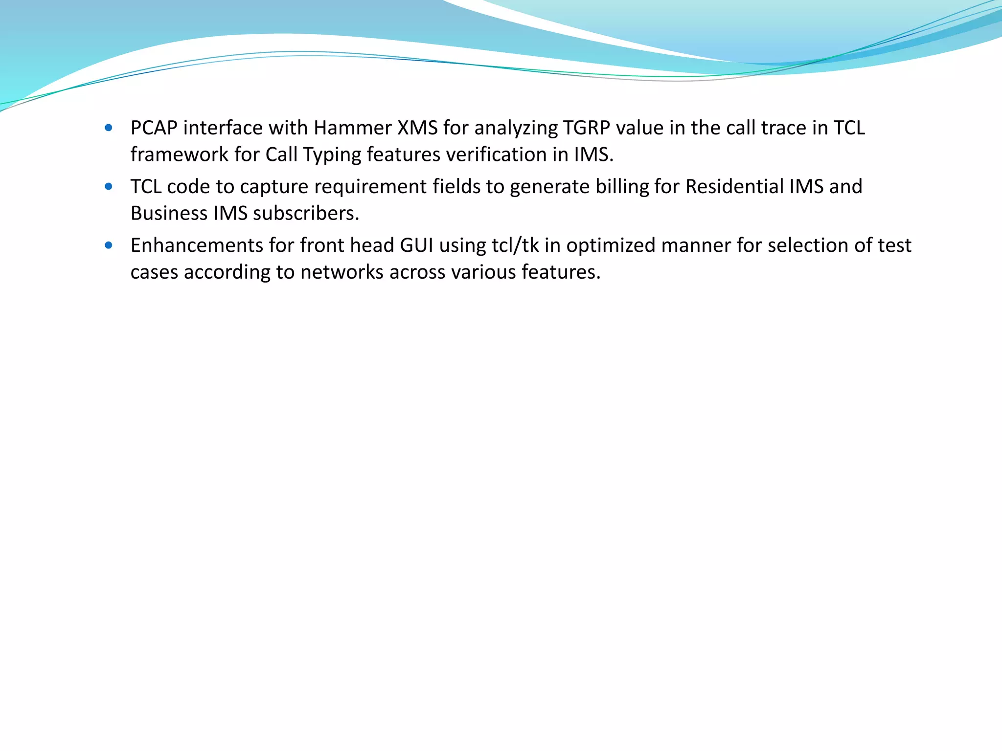  PCAP interface with Hammer XMS for analyzing TGRP value in the call trace in TCL
framework for Call Typing features verification in IMS.
 TCL code to capture requirement fields to generate billing for Residential IMS and
Business IMS subscribers.
 Enhancements for front head GUI using tcl/tk in optimized manner for selection of test
cases according to networks across various features.
 