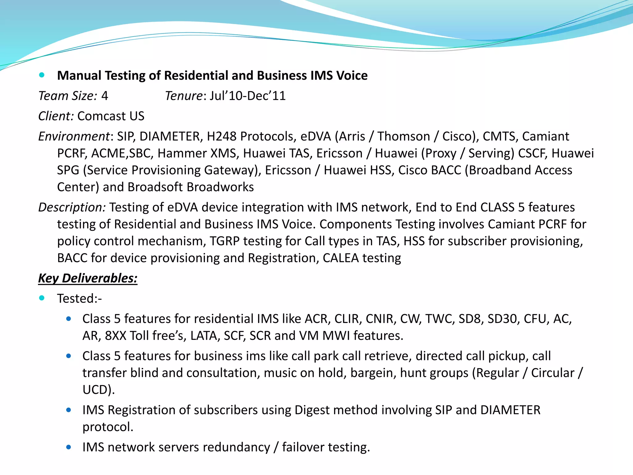  Manual Testing of Residential and Business IMS Voice
Team Size: 4 Tenure: Jul’10-Dec’11
Client: Comcast US
Environment: SIP, DIAMETER, H248 Protocols, eDVA (Arris / Thomson / Cisco), CMTS, Camiant
PCRF, ACME,SBC, Hammer XMS, Huawei TAS, Ericsson / Huawei (Proxy / Serving) CSCF, Huawei
SPG (Service Provisioning Gateway), Ericsson / Huawei HSS, Cisco BACC (Broadband Access
Center) and Broadsoft Broadworks
Description: Testing of eDVA device integration with IMS network, End to End CLASS 5 features
testing of Residential and Business IMS Voice. Components Testing involves Camiant PCRF for
policy control mechanism, TGRP testing for Call types in TAS, HSS for subscriber provisioning,
BACC for device provisioning and Registration, CALEA testing
Key Deliverables:
 Tested:-
 Class 5 features for residential IMS like ACR, CLIR, CNIR, CW, TWC, SD8, SD30, CFU, AC,
AR, 8XX Toll free’s, LATA, SCF, SCR and VM MWI features.
 Class 5 features for business ims like call park call retrieve, directed call pickup, call
transfer blind and consultation, music on hold, bargein, hunt groups (Regular / Circular /
UCD).
 IMS Registration of subscribers using Digest method involving SIP and DIAMETER
protocol.
 IMS network servers redundancy / failover testing.
 