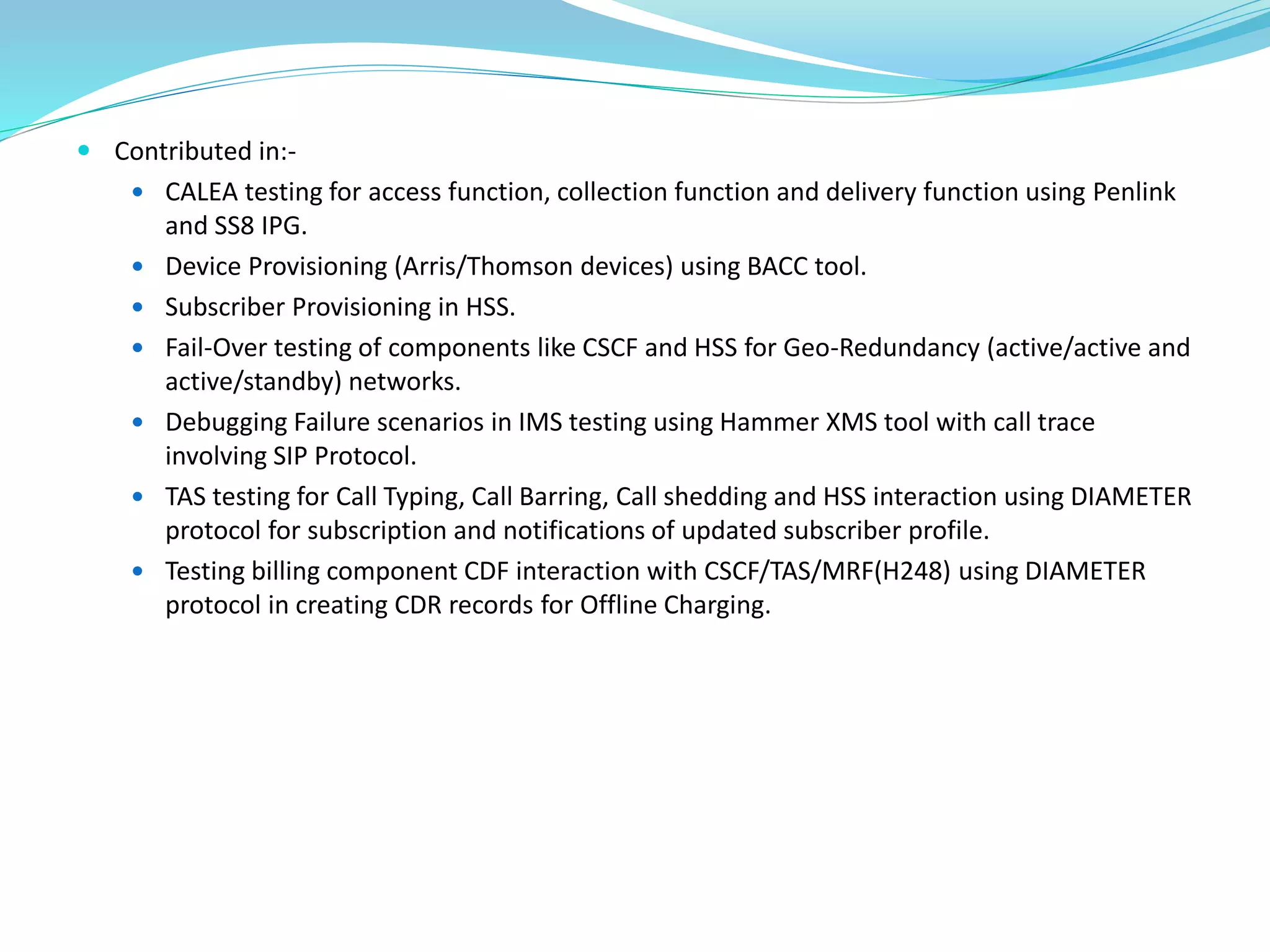  Contributed in:-
 CALEA testing for access function, collection function and delivery function using Penlink
and SS8 IPG.
 Device Provisioning (Arris/Thomson devices) using BACC tool.
 Subscriber Provisioning in HSS.
 Fail-Over testing of components like CSCF and HSS for Geo-Redundancy (active/active and
active/standby) networks.
 Debugging Failure scenarios in IMS testing using Hammer XMS tool with call trace
involving SIP Protocol.
 TAS testing for Call Typing, Call Barring, Call shedding and HSS interaction using DIAMETER
protocol for subscription and notifications of updated subscriber profile.
 Testing billing component CDF interaction with CSCF/TAS/MRF(H248) using DIAMETER
protocol in creating CDR records for Offline Charging.
 