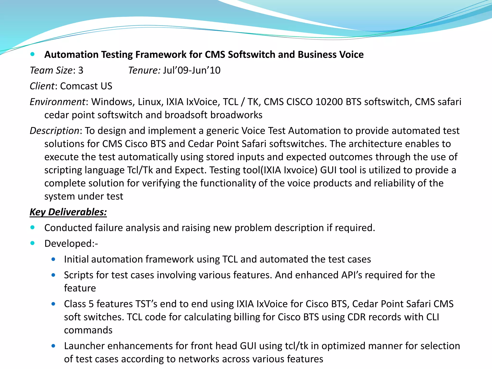  Automation Testing Framework for CMS Softswitch and Business Voice
Team Size: 3 Tenure: Jul’09-Jun’10
Client: Comcast US
Environment: Windows, Linux, IXIA IxVoice, TCL / TK, CMS CISCO 10200 BTS softswitch, CMS safari
cedar point softswitch and broadsoft broadworks
Description: To design and implement a generic Voice Test Automation to provide automated test
solutions for CMS Cisco BTS and Cedar Point Safari softswitches. The architecture enables to
execute the test automatically using stored inputs and expected outcomes through the use of
scripting language Tcl/Tk and Expect. Testing tool(IXIA Ixvoice) GUI tool is utilized to provide a
complete solution for verifying the functionality of the voice products and reliability of the
system under test
Key Deliverables:
 Conducted failure analysis and raising new problem description if required.
 Developed:-
 Initial automation framework using TCL and automated the test cases
 Scripts for test cases involving various features. And enhanced API’s required for the
feature
 Class 5 features TST’s end to end using IXIA IxVoice for Cisco BTS, Cedar Point Safari CMS
soft switches. TCL code for calculating billing for Cisco BTS using CDR records with CLI
commands
 Launcher enhancements for front head GUI using tcl/tk in optimized manner for selection
of test cases according to networks across various features
 